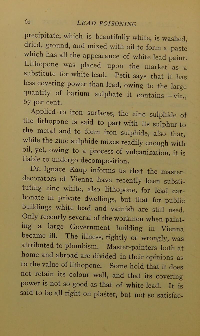 precipitate, which is beautifully white, is washed, dried, ground, and mixed with oil to form a paste which has all the appearance of white lead paint. Lithopone was placed upon the market as a substitute for white lead. Petit says that it has less covering power than lead, owing to the large quantity of barium sulphate it contains—viz., 67 per cent. Applied to iron surfaces, the zinc sulphide of the lithopone is said to part with its sulphur to the metal and to form iron sulphide, also that, while the zinc sulphide mixes readily enough with oil, yet, owing to a process of vulcanization, it is liable to undergo decomposition. Dr. Ignace Kaup informs us that the master- decorators of Vienna have recently been substi- tuting zinc white, also lithopone, for lead car- bonate in private dwellings, but that for public buildings white lead and varnish are still used. Only recently several of the workmen when paint- ing a large Government building in Vienna became ill. The illness, rightly or wrongty, was attributed to plumbism. Master-painters both at home and abroad are divided in their opinions as to the value of lithopone. Some hold that it does not retain its colour well, and that its covering power is not so good as that of white lead. It is said to be all right on plaster, but not so satisfac-