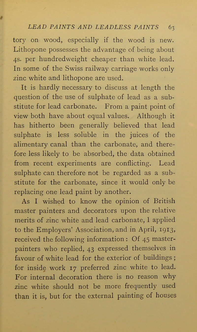 tory on wood, especially if the wood is new. Lithopone possesses the advantage of being about 4s. per hundredweight cheaper than white lead. In some of the Swiss railway carriage works only zinc white and lithopone are used. It is hardly necessary to discuss at length the question of the use of sulphate of lead as a sub- stitute for lead carbonate. From a paint point of view both have about equal values. Although it has hitherto been generally believed that lead sulphate is less soluble in the juices of the alimentary canal than the carbonate, and there- fore less likely to be absorbed, the data obtained from recent experiments are conflicting. Lead sulphate can therefore not be regarded as a sub- stitute for the carbonate, since it would only be replacing one lead paint by another. As I wished to know the opinion of British master painters and decorators upon the relative merits of zinc white and lead carbonate, 1 applied to the Employers’ Association, and in April, 1913, received the following information : Of 45 master- painters who replied, 43 expressed themselves in favour of white lead for the exterior of buildings ; for inside work 17 preferred zinc white to lead. For internal decoration there is no reason why zinc white should not be more frequently used than it is, but for the external painting of houses
