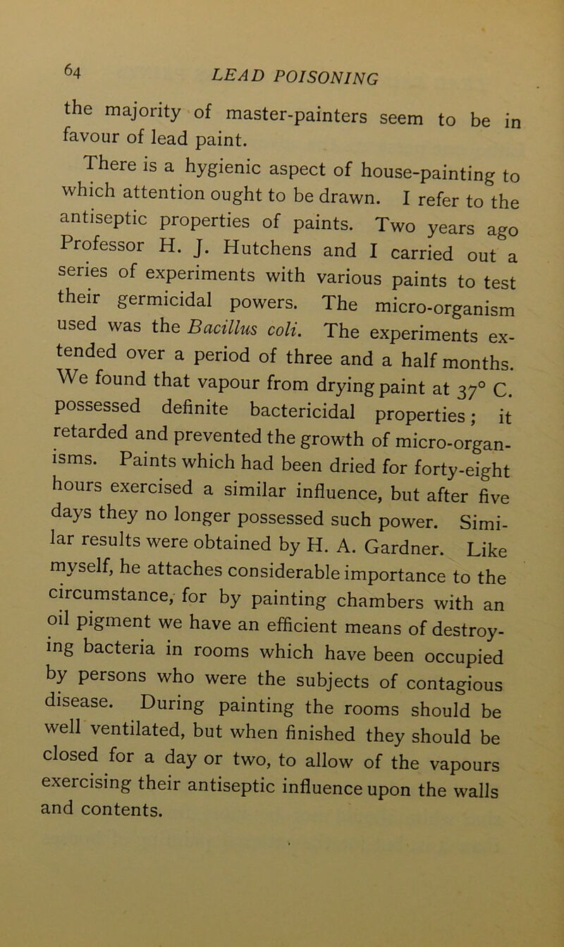 the majority of master-painters seem to be in favour of lead paint. There is a hygienic aspect of house-painting to which attention ought to be drawn. I refer to the antiseptic properties of paints. Two years ago Professor H. J. Hutchens and I carried out a series of experiments with various paints to test their germicidal powers. The mL-organlsm used was the Bacillus coli. The experiments ex- tended over a period of three and a half months. We found that vapour from drying paint at 370 C. possessed definite bactericidal properties; it retarded and prevented the growth of micro-organ- isms. Paints which had been dried for forty-eight hours exercised a similar influence, but after five days they no longer possessed such power. Simi- lar results were obtained by H. A. Gardner. Like myself, he attaches considerable importance to the circumstance, for by painting chambers with an oil pigment we have an efficient means of destroy- ing bacteria in rooms which have been occupied by persons who were the subjects of contagious disease. During painting the rooms should be well ventilated, but when finished they should be closed for a day or two, to allow of the vapours exercising their antiseptic influence upon the walls and contents.