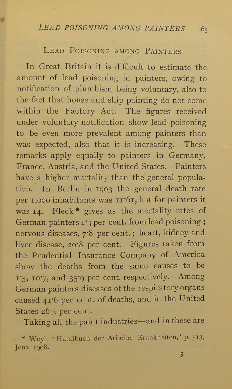 Lead Poisoning among Painters In Great Britain it is difficult to estimate the amount of lead poisoning in painters, owing to notification of plumbism being voluntary, also to the fact that house and ship painting do not come within the Factory Act. The figures received under voluntary notification show lead poisoning to be even more prevalent among painters than was expected, also that it is increasing. These remarks apply equally to painters in Germany, France, Austria, and the United States. Painters have a higher mortality than the general popula- tion. In Berlin in 1903 the general death rate per 1,000 inhabitants was ir6i, but for painters it was 14. Fleck* gives as the mortality rotes of German painters 1*3 per cent, from lead poisoning ; nervous diseases, 7’8 per cent.; heart, kidney and liver disease, 20'8 per cent. Figures taken from the Prudential Insurance Company of America show the deaths from the same causes to be 1‘5, io*7, and 35'g per cent, respectively. Among German painters diseases of the respiratory organs caused 41*6 per cent, of deaths, and in the United States 263 per cent. Taking all the paint industries—and in these are * Weyl, “ Hand bitch der Arbeiter Krankheiten, p. 513. Jena, 1908.