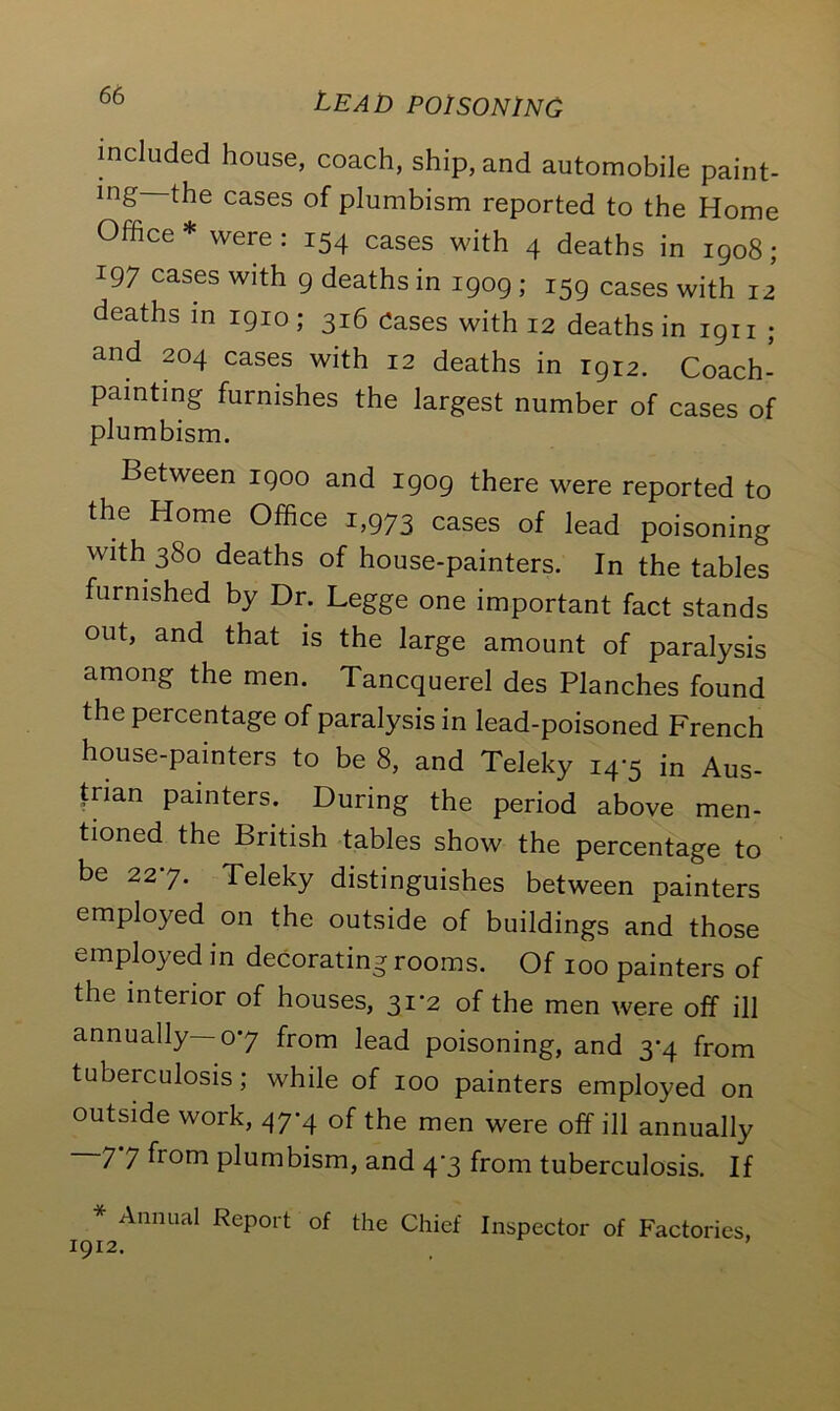 included house, coach, ship, and automobile paint- ing—the cases of plumbism reported to the Home Office * were : 154 cases with 4 deaths in 1908; 197 cases with 9 deaths in 1909 ; 159 cases with 12 deaths in 1910; 316 Cases with 12 deaths in 1911 ; and 204 cases with 12 deaths in 1912. Coach- painting furnishes the largest number of cases of plumbism. Between 1900 and 1909 there were reported to the Home Office 1,973 cases of lead poisoning with 380 deaths of house-painters. In the tables furnished by Dr. Legge one important fact stands out, and that is the large amount of paralysis among the men. Tancquerel des Planches found the percentage of paralysis in lead-poisoned French house-painters to be 8, and Teleky 14-5 in Aus- trian painters. During the period above men- tioned the British tables show the percentage to be 227. Teleky distinguishes between painters employed on the outside of buildings and those employed in decorating rooms. Of 100 painters of the interior of houses, 31-2 of the men were off ill annually—07 from lead poisoning, and 3-4 from tubeiculosis; while of 100 painters employed on outside work, 47-4 of the men were off ill annually -77 from plumbism, and 47 from tuberculosis. If * Annual Report of the Chief Inspector of Factories, 1912.