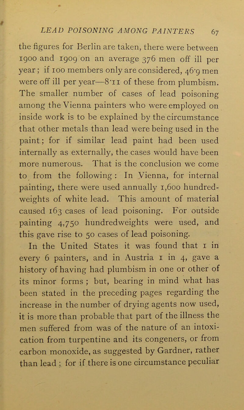 the figures for Berlin are taken, there were between 1900 and 1909 on an average 376 men off ill per year; if 100 members only are considered, 46’9 men were off ill per year—8‘n of these from plumbism. The smaller number of cases of lead poisoning among the Vienna painters who were employed on inside work is to be explained by the circumstance that other metals than lead were being used in the paint; for if similar lead paint had been used internally as externally, the cases would have been more numerous. That is the conclusion we come to from the following : In Vienna, for internal painting, there were used annually 1,600 hundred- weights of white lead. This amount of material caused 163 cases of lead poisoning. For outside painting 4,750 hundredweights were used, and this gave rise to 50 cases of lead poisoning. In the United States it was found that 1 in every 6 painters, and in Austria 1 in 4, gave a history of having had plumbism in one or other of its minor forms ; but, bearing in mind what has been stated in the preceding pages regarding the increase in the number of drying agents now used, it is more than probable that part of the illness the men suffered from was of the nature of an intoxi- cation from turpentine and its congeners, or from carbon monoxide, as suggested by Gardner, rather than lead ; for if there is one circumstance peculiar