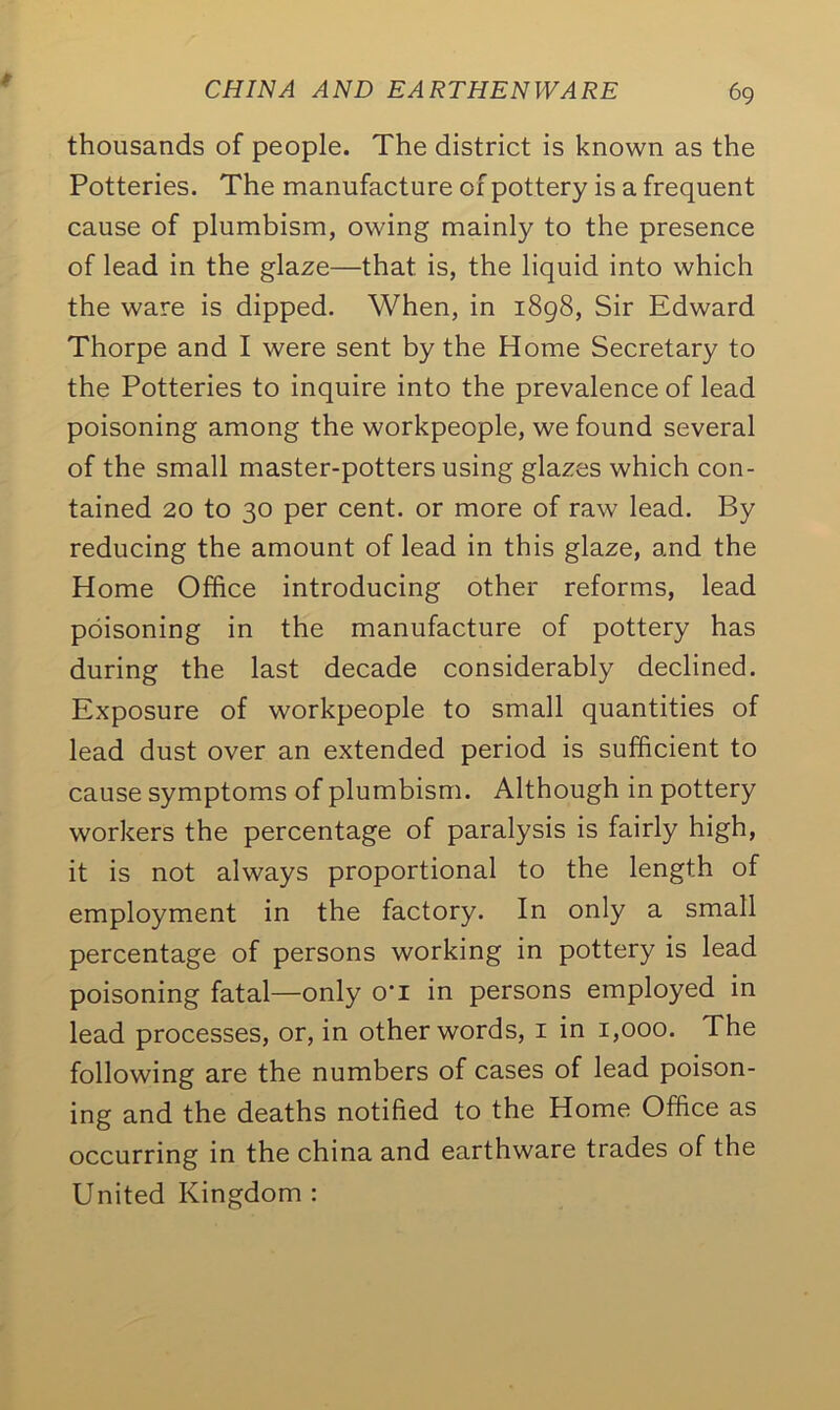 thousands of people. The district is known as the Potteries. The manufacture of pottery is a frequent cause of plumbism, owing mainly to the presence of lead in the glaze—that is, the liquid into which the ware is dipped. When, in 1898, Sir Edward Thorpe and I were sent by the Home Secretary to the Potteries to inquire into the prevalence of lead poisoning among the workpeople, we found several of the small master-potters using glazes which con- tained 20 to 30 per cent, or more of raw lead. By reducing the amount of lead in this glaze, and the Home Office introducing other reforms, lead poisoning in the manufacture of pottery has during the last decade considerably declined. Exposure of workpeople to small quantities of lead dust over an extended period is sufficient to cause symptoms of plumbism. Although in pottery workers the percentage of paralysis is fairly high, it is not always proportional to the length of employment in the factory. In only a small percentage of persons working in pottery is lead poisoning fatal—only o'l in persons employed in lead processes, or, in other words, 1 in 1,000. The following are the numbers of cases of lead poison- ing and the deaths notified to the Home Office as occurring in the china and earthware trades of the United Kingdom :