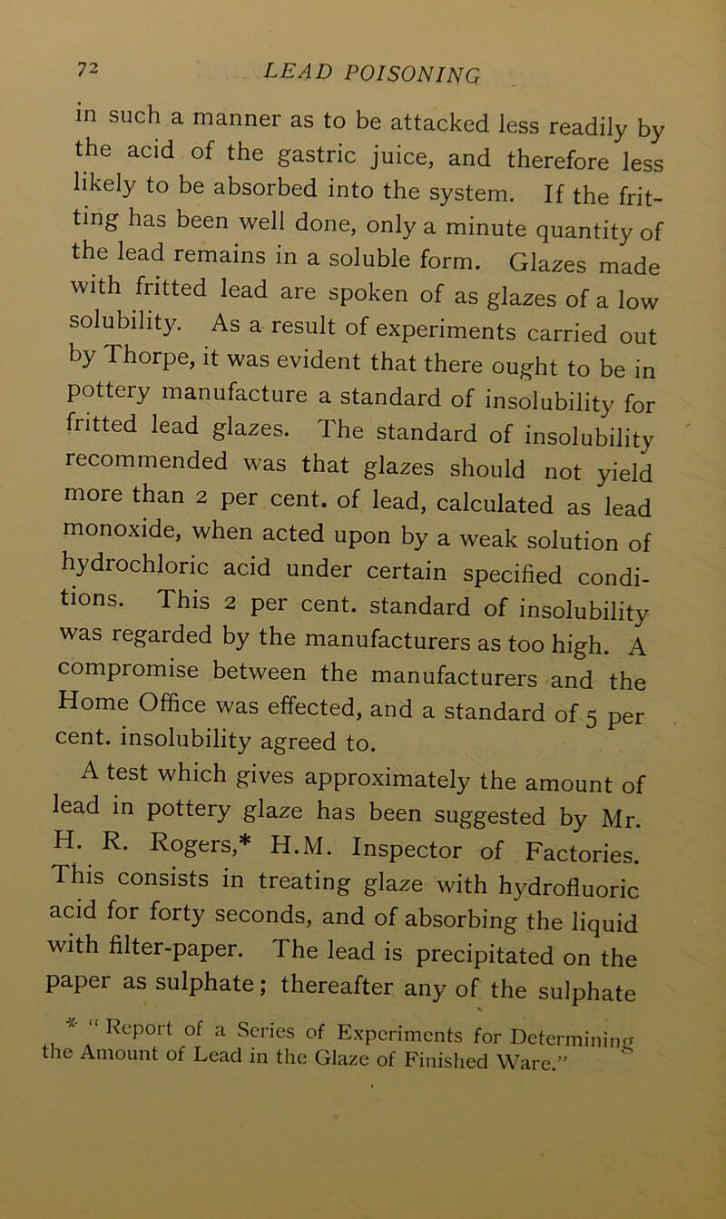 in such a manner as to be attacked less readily by the acid of the gastric juice, and therefore less likely to be absorbed into the system. If the frit- ting has been well done, only a minute quantity of the lead remains in a soluble form. Glazes made with fritted lead are spoken of as glazes of a low solubility. As a result of experiments carried out by Thorpe, it was evident that there ought to be in pottery manufacture a standard of insolubility for fritted lead glazes. The standard of insolubility recommended was that glazes should not yield more than 2 per cent, of lead, calculated as lead monoxide, when acted upon by a weak solution of hydrochloric acid under certain specified condi- tions. This 2 per cent, standard of insolubility was regarded by the manufacturers as too high. A compromise between the manufacturers and the Home Office was effected, and a standard of 5 per cent, insolubility agreed to. A test which gives approximately the amount of lead in pottery glaze has been suggested by Mr. H. R. Rogers,* H.M. Inspector of Factories. This consists in treating glaze with hydrofluoric acid for forty seconds, and of absorbing the liquid with filter-paper. The lead is precipitated on the paper as sulphate; thereafter any of the sulphate -X- <( Report of a Scries of Experiments for Determining the Amount of Lead in the Glaze of Finished Ware.”