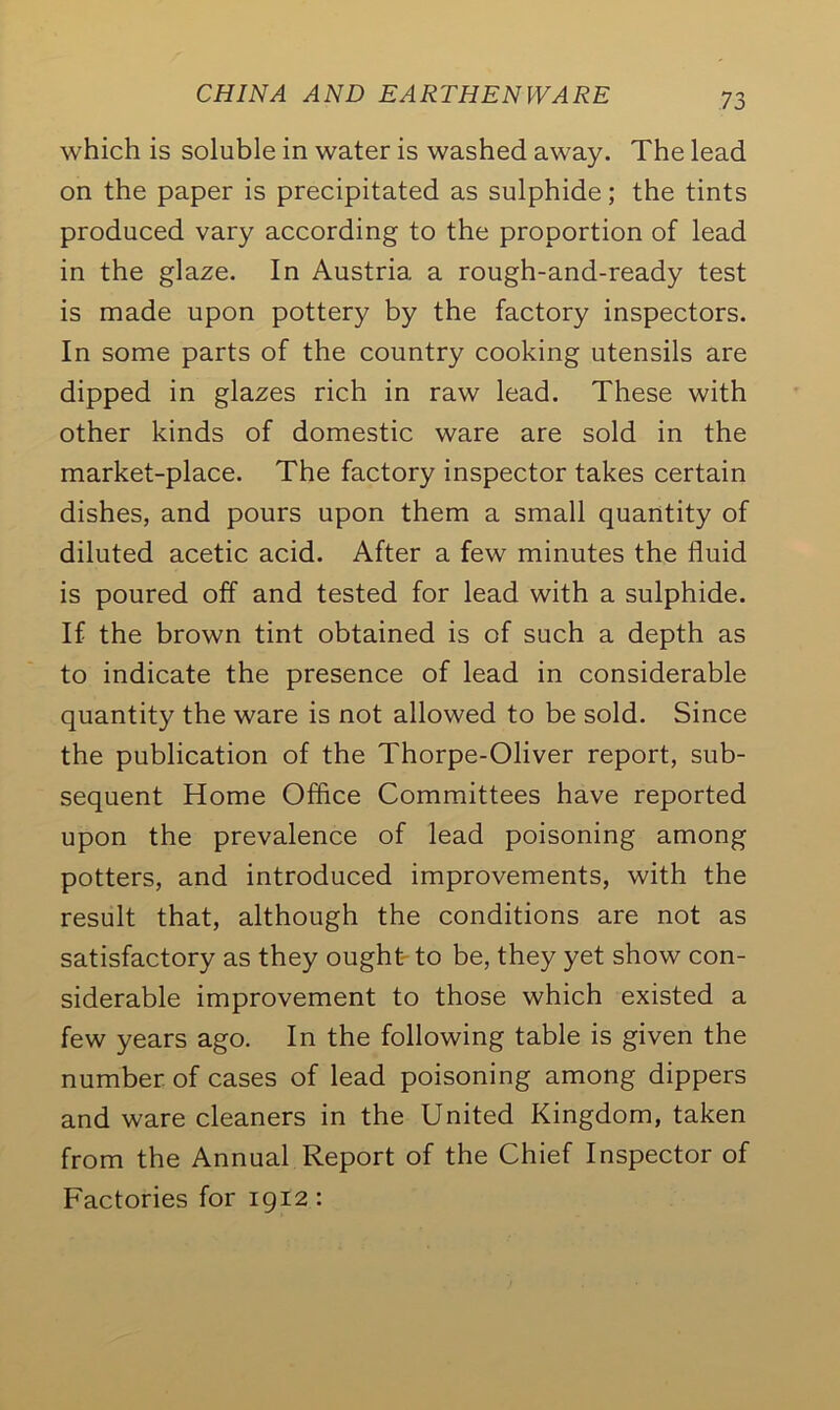 which is soluble in water is washed away. The lead on the paper is precipitated as sulphide; the tints produced vary according to the proportion of lead in the glaze. In Austria a rough-and-ready test is made upon pottery by the factory inspectors. In some parts of the country cooking utensils are dipped in glazes rich in raw lead. These with other kinds of domestic ware are sold in the market-place. The factory inspector takes certain dishes, and pours upon them a small quantity of diluted acetic acid. After a few minutes the fluid is poured off and tested for lead with a sulphide. If the brown tint obtained is of such a depth as to indicate the presence of lead in considerable quantity the ware is not allowed to be sold. Since the publication of the Thorpe-Oliver report, sub- sequent Home Office Committees have reported upon the prevalence of lead poisoning among potters, and introduced improvements, with the result that, although the conditions are not as satisfactory as they ought to be, they yet show con- siderable improvement to those which existed a few years ago. In the following table is given the number of cases of lead poisoning among dippers and ware cleaners in the United Kingdom, taken from the Annual Report of the Chief Inspector of Factories for 1912 :
