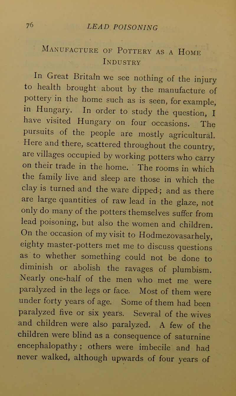 Manupacjure of Pottery as a Home Industry In Great Britain we see nothing of the injury to health brought about by the manufacture of pottery in the home such as is seen, for example, in Hungary. In order to study the question, I have visited Hungary on four occasions. The pursuits of the people are mostly agricultural. Here and there, scattered throughout the country, are villages occupied by working potters who carry on their trade in the home. The rooms in which the family live and sleep are those in which the clay is turned and the ware dipped; and as there are large quantities of raw lead in the glaze, not only do many of the potters themselves suffer from lead poisoning, but also the women and children. On the occasion of my visit to Hodmezovasarhely, eighty master-potters met me to discuss questions as to whether something could not be done to diminish or abolish the ravages of plumbism. Nearly one-half of the men who met me were paralyzed in the legs or face. Most of them were under forty years of age. Some of them had been paralyzed five or six years. Several of the wives and children were also paralyzed. A few of the children were blind as a consequence of saturnine encephalopathy; others were imbecile and had never walked, although upwards of four years of