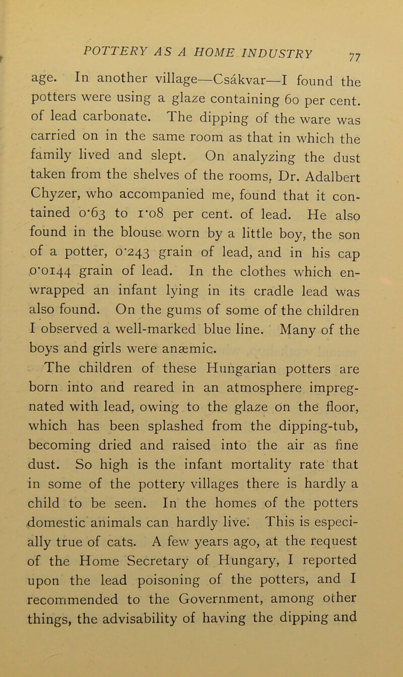 77 age. In another village—Csakvar—I found the potters were using a glaze containing 60 per cent, of lead carbonate. The dipping of the ware was carried on in the same room as that in which the family lived and slept. On analyzing the dust taken from the shelves of the rooms, Dr. Adalbert Chyzer, who accompanied me, found that it con- tained 0-63 to ro8 per cent, of lead. He also found in the blouse worn by a little boy, the son of a potter, 0-243 grain of lead, and in his cap 0-0144 grain of lead. In the clothes which en- wrapped an infant lying in its cradle lead was also found. On the gums of some of the children I observed a well-marked blue line. Many of the boys and girls were anaemic. The children of these Hungarian potters are born into and reared in an atmosphere impreg- nated with lead, owing to the glaze on the floor, which has been splashed from the dipping-tub, becoming dried and raised into the air as fine dust. So high is the infant mortality rate that in some of the pottery villages there is hardly a child to be seen. In the homes of the potters domestic animals can hardly live. This is especi- ally true of cats. A few years ago, at the request of the Home Secretary of Hungary, I reported upon the lead poisoning of the potters, and I recommended to the Government, among other things, the advisability of having the dipping and