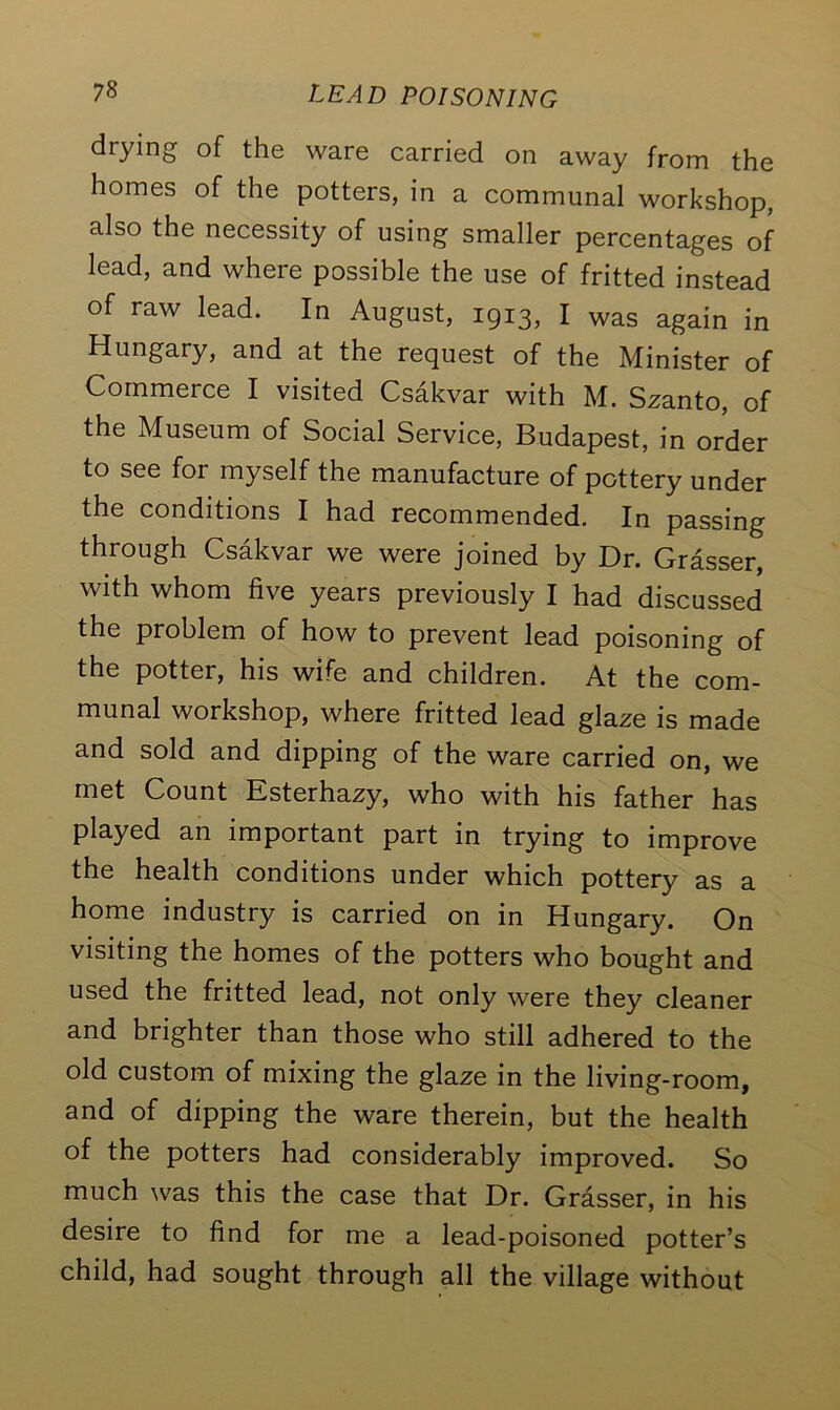 drying of the ware carried on away from the homes of the potters, in a communal workshop, also the necessity of using smaller percentages of lead, and where possible the use of fritted instead of raw lead. In August, 1913, I was again in Hungary, and at the request of the Minister of Commerce I visited Csakvar with M. Szanto, of the Museum of Social Service, Budapest, in order to see for myself the manufacture of pottery under the conditions I had recommended. In passing through Csakvar we were joined by Dr. Grasser, with whom five years previously I had discussed the problem of how to prevent lead poisoning of the potter, his wife and children. At the com- munal workshop, where fritted lead glaze is made and sold and dipping of the ware carried on, we met Count Esterhazy, who with his father has played an important part in trying to improve the health conditions under which pottery as a home industry is carried on in Hungary. On visiting the homes of the potters who bought and used the fritted lead, not only were they cleaner and brighter than those who still adhered to the old custom of mixing the glaze in the living-room, and of dipping the ware therein, but the health of the potters had considerably improved. So much was this the case that Dr. Grasser, in his desire to find for me a lead-poisoned potter’s child, had sought through all the village without