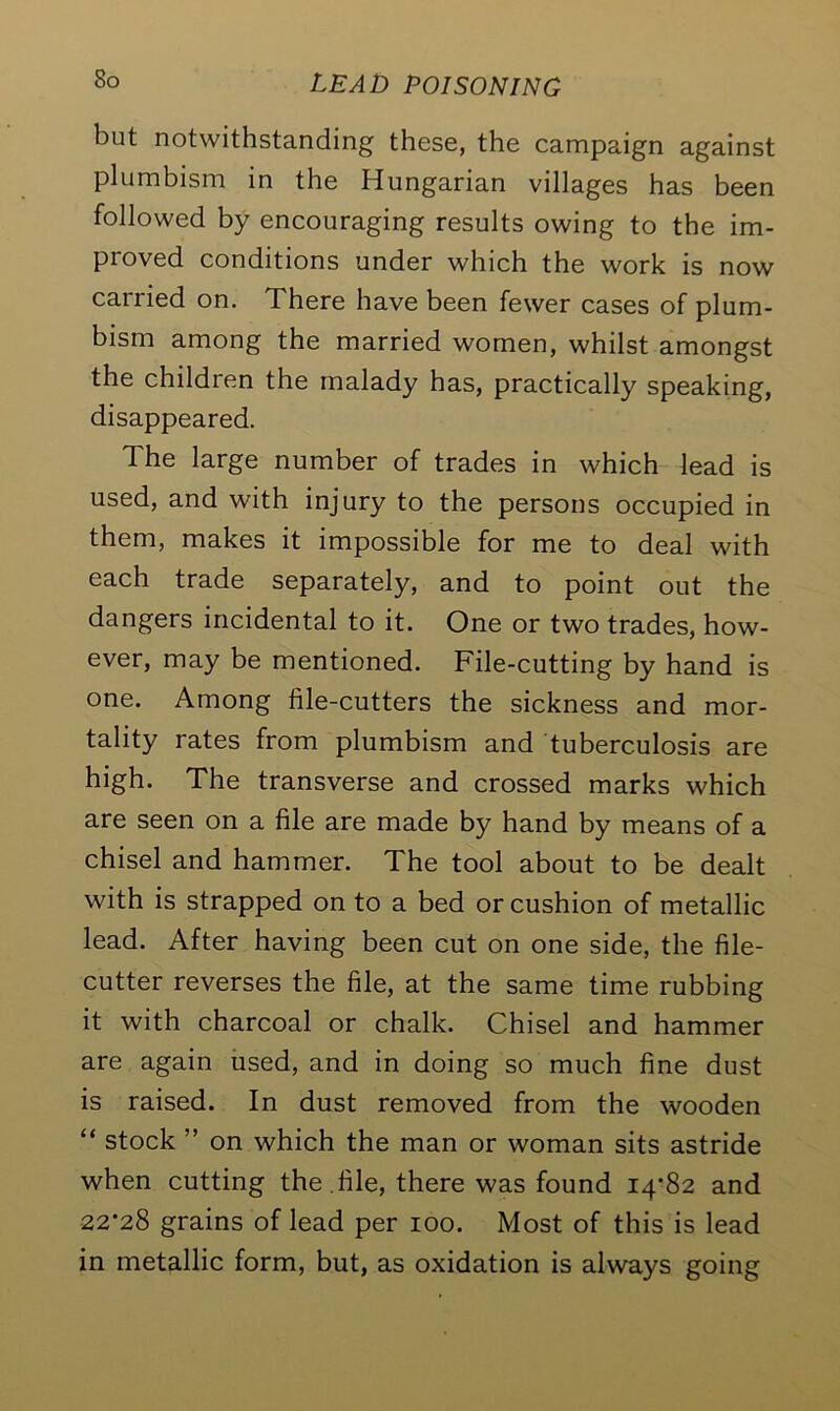 but notwithstanding these, the campaign against plumbism in the Hungarian villages has been followed by encouraging results owing to the im- proved conditions under which the work is now carried on. There have been fewer cases of plum- bism among the married women, whilst amongst the children the malady has, practically speaking, disappeared. The large number of trades in which lead is used, and with injury to the persons occupied in them, makes it impossible for me to deal with each trade separately, and to point out the dangers incidental to it. One or two trades, how- ever, may be mentioned. File-cutting by hand is one. Among file-cutters the sickness and mor- tality rates from plumbism and tuberculosis are high. The transverse and crossed marks which are seen on a file are made by hand by means of a chisel and hammer. The tool about to be dealt with is strapped on to a bed or cushion of metallic lead. After having been cut on one side, the file- cutter reverses the file, at the same time rubbing it with charcoal or chalk. Chisel and hammer are again used, and in doing so much fine dust is raised. In dust removed from the wooden “ stock ” on which the man or woman sits astride when cutting the .file, there was found 14*82 and 22*28 grains of lead per 100. Most of this is lead in metallic form, but, as oxidation is always going