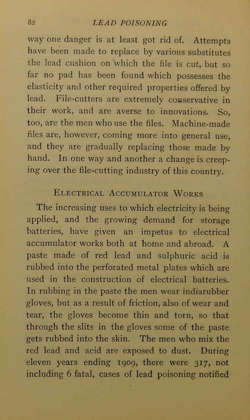 way one danger is at least got rid of. Attempts have been made to replace by various substitutes the lead cushion on 'which the file is cut, but so far no pad has been found which possesses the elasticity and other required properties offered by lead. File-cutters are extremely conservative in their work, and are averse to innovations. So, too, are the men who use the files. Machine-made files are, however, coming more into general use, and they are gradually replacing those made by hand. In one way and another a change is creep- ing over the file-cutting industry of this country. Electrical Accumulator Works The increasing uses to which electricity is being applied, and the growing demand for storage batteries, have given an impetus to electrical accumulator works both at home and abroad. A paste made of red lead and sulphuric acid is rubbed into the perforated metal plates which are used in the construction of electrical batteries. In rubbing in the paste the men wear indiarubber gloves, but as a result of friction, also of wear and tear, the gloves become thin and torn, so that through the slits in the gloves some of the paste gets rubbed into the skin. The men who mix the red lead and acid are exposed to dust. During eleven years ending 1909, there were 317, not including 6 fatal, cases of lead poisoning notified