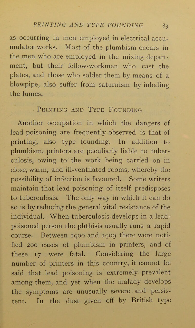 as occurring in men employed in electrical accu- mulator works. Most of the plumbism occurs in the men who are employed in the mixing depart- ment, but their fellow-workmen who cast the plates, and those who solder them by means of a blowpipe, also suffer from saturnism by inhaling the fumes. Printing and Type Founding Another occupation in which the dangers of lead poisoning are frequently observed is that of printing, also type founding. In addition to plumbism, printers are peculiarly liable to tuber- culosis, owing to the work being carried on in close, warm, and ill-ventilated rooms, whereby the possibility of infection is favoured. Some writers maintain that lead poisoning of itself predisposes to tuberculosis. The only way in which it can do so is by reducing the general vital resistance of the individual. When tuberculosis develops in a lead- poisoned person the phthisis usually runs a rapid course. Between 1900 and 1909 there were noti- fied 200 cases of plumbism in printers, and of these 17 were fatal. Considering the large number of printers in this country, it cannot be said that lead poisoning is extremely prevalent among them, and yet when the malady develops the symptoms are unusually severe and persis- tent. In the dust given off by British type