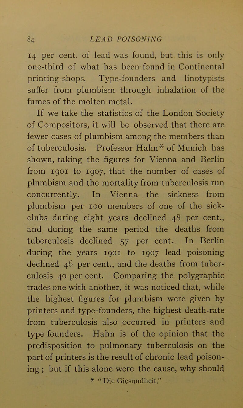 14 per cent, of lead was found, but this is only one-third of what has been found in Continental printing-shops. Type-founders and linotypists suffer from plumbism through inhalation of the fumes of the molten metal. If we take the statistics of the London Society of Compositors, it will be observed that there are fewer cases of plumbism among the members than of tuberculosis. Professor Hahn* of Munich has shown, taking the figures for Vienna and Berlin from 1901 to 1907, that the number of cases of plumbism and the mortality from tuberculosis run concurrently. In Vienna the sickness from plumbism per 100 members of one of the sick- clubs during eight years declined 48 per cent., and during the same period the deaths from tuberculosis declined 57 per cent. In Berlin during the years 1901 to 1907 lead poisoning declined 46 per cent., and the deaths from tuber- culosis 40 per cent. Comparing the polygraphic trades one with another, it was noticed that, while the highest figures for plumbism were given by printers and type-founders, the highest death-rate from tuberculosis also occurred in printers and type founders. Hahn is of the opinion that the predisposition to pulmonary tuberculosis on the part of printers is the result of chronic lead poison- ing ; but if this alone were the cause, why should * “ Die Giesundheit,”