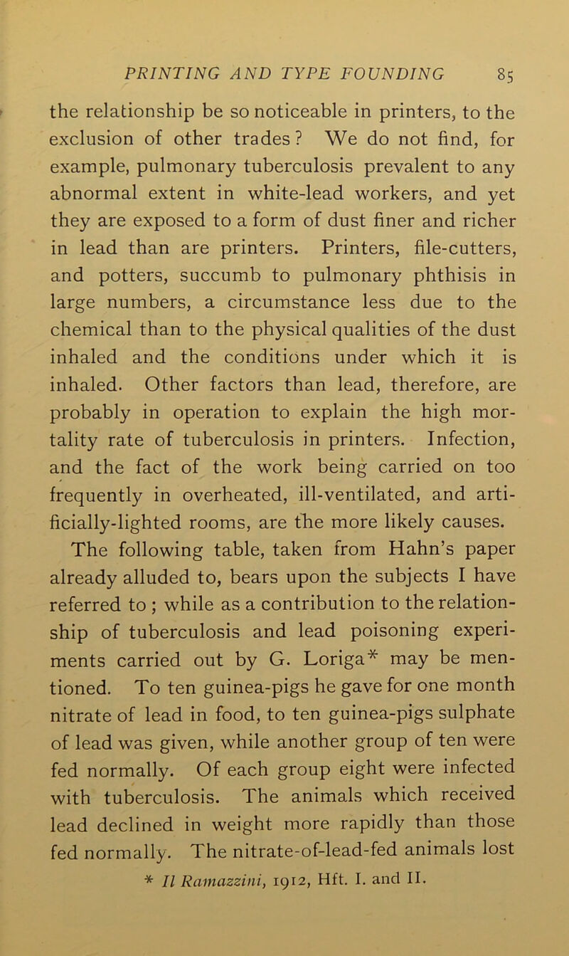 the relationship be so noticeable in printers, to the exclusion of other trades? We do not find, for example, pulmonary tuberculosis prevalent to any abnormal extent in white-lead workers, and yet they are exposed to a form of dust finer and richer in lead than are printers. Printers, file-cutters, and potters, succumb to pulmonary phthisis in large numbers, a circumstance less due to the chemical than to the physical qualities of the dust inhaled and the conditions under which it is inhaled. Other factors than lead, therefore, are probably in operation to explain the high mor- tality rate of tuberculosis in printers. Infection, and the fact of the work being carried on too frequently in overheated, ill-ventilated, and arti- ficially-lighted rooms, are the more likely causes. The following table, taken from Hahn’s paper already alluded to, bears upon the subjects I have referred to ; while as a contribution to the relation- ship of tuberculosis and lead poisoning experi- ments carried out by G. Loriga* may be men- tioned. To ten guinea-pigs he gave for one month nitrate of lead in food, to ten guinea-pigs sulphate of lead was given, while another group of ten were fed normally. Of each group eight were infected with tuberculosis. The animals which received lead declined in weight more rapidly than those fed normally. The nitrate-of-lead-fed animals lost * II Ramazzini, 1912, Hft. I. and II.