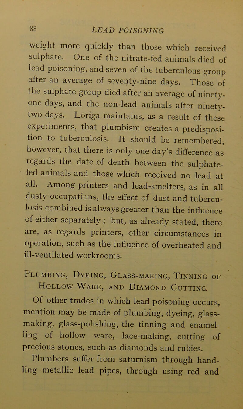 weight more cjuickly than those which received sulphate. One of the nitrate-fed animals died of lead poisoning, and seven of the tuberculous group after an average of seventy-nine days. Those of the sulphate group died after an average of ninety- one days, and the non-lead animals after ninety- two days. Loriga maintains, as a result of these experiments, that plumbism creates a predisposi- tion to tuberculosis. It should be remembered, however, that there is only one day’s difference as regards the date of death between the sulphate- fed animals and those which received no lead at all. Among printers and lead-smelters, as in all dusty occupations, the effect of dust and tubercu- losis combined is always greater than the influence of either separately ; but, as already stated, there are, as regards printers, other circumstances in operation, such as the influence of overheated and ill-ventilated workrooms. Plumbing, Dyeing, Glass-making, Tinning of Hollow Ware, and Diamond Cutting. Of other trades in which lead poisoning occurs, mention may be made of plumbing, dyeing, glass- making, glass-polishing, the tinning and enamel- ling of hollow ware, lace-making, cutting of precious stones, such as diamonds and rubies. Plumbers suffer from saturnism through hand- ling metallic lead pipes, through using red and