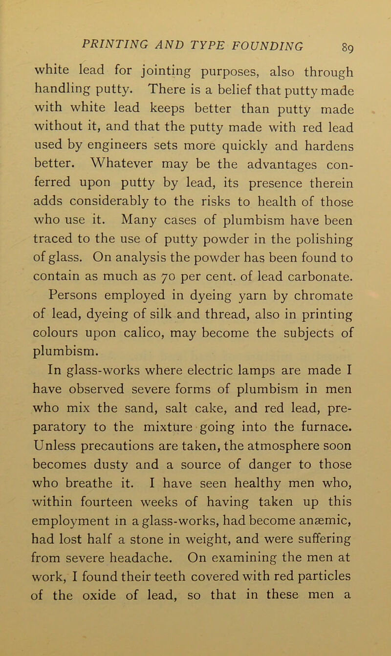 white lead for jointing purposes, also through handling putty. There is a belief that putty made with white lead keeps better than putty made without it, and that the putty made with red lead used by engineers sets more quickly and hardens better. Whatever may be the advantages con- ferred upon putty by lead, its presence therein adds considerably to the risks to health of those who use it. Many cases of plumbism have been traced to the use of putty powder in the polishing of glass. On analysis the powder has been found to contain as much as 70 per cent, of lead carbonate. Persons employed in dyeing yarn by chromate of lead, dyeing of silk and thread, also in printing colours upon calico, may become the subjects of plumbism. In glass-works where electric lamps are made I have observed severe forms of plumbism in men who mix the sand, salt cake, and red lead, pre- paratory to the mixture going into the furnace. Unless precautions are taken, the atmosphere soon becomes dusty and a source of danger to those who breathe it. I have seen healthy men who, within fourteen weeks of having taken up this employment in a glass-works, had become anaemic, had lost half a stone in weight, and were suffering from severe headache. On examining the men at work, I found their teeth covered with red particles of the oxide of lead, so that in these men a