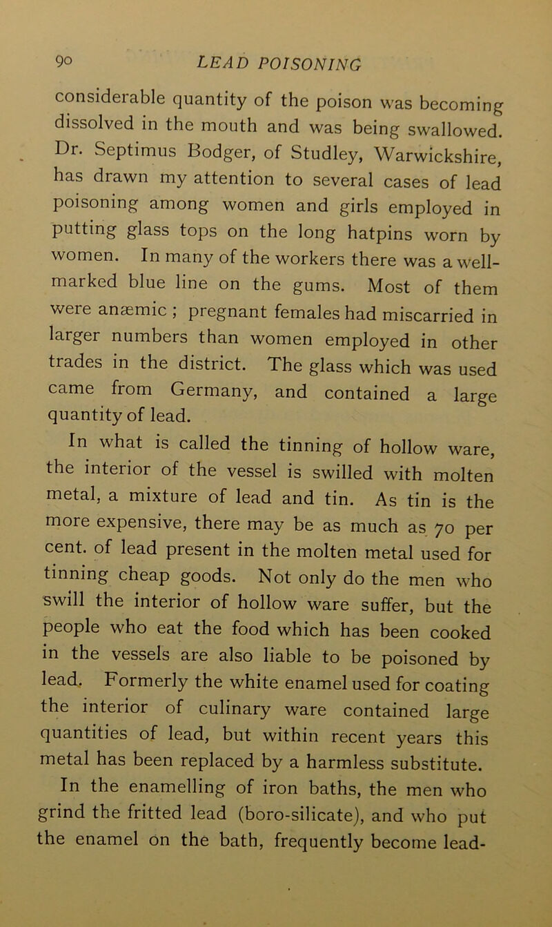 considerable quantity of the poison was becoming dissolved in the mouth and was being swallowed. Dr. Septimus Bodger, of Studley, Warwickshire, has drawn my attention to several cases of lead poisoning among women and girls employed in putting glass tops on the long hatpins worn by women. In many of the workers there was a well- marked blue line on the gums. Most of them were anaemic ; pregnant females had miscarried in larger numbers than women employed in other trades in the district. The glass which was used came from Germany, and contained a large quantity of lead. In what is called the tinning of hollow ware, the interior of the vessel is swilled with molten metal, a mixture of lead and tin. As tin is the more expensive, there may be as much as 70 per cent, of lead present in the molten metal used for tinning cheap goods. Not only do the men who swill the interior of hollow ware suffer, but the people who eat the food which has been cooked in the vessels are also liable to be poisoned by lead. Formerly the white enamel used for coating the interior of culinary ware contained large quantities of lead, but within recent years this metal has been replaced by a harmless substitute. In the enamelling of iron baths, the men who grind the fritted lead (boro-silicate), and who put the enamel on the bath, frequently become lead-