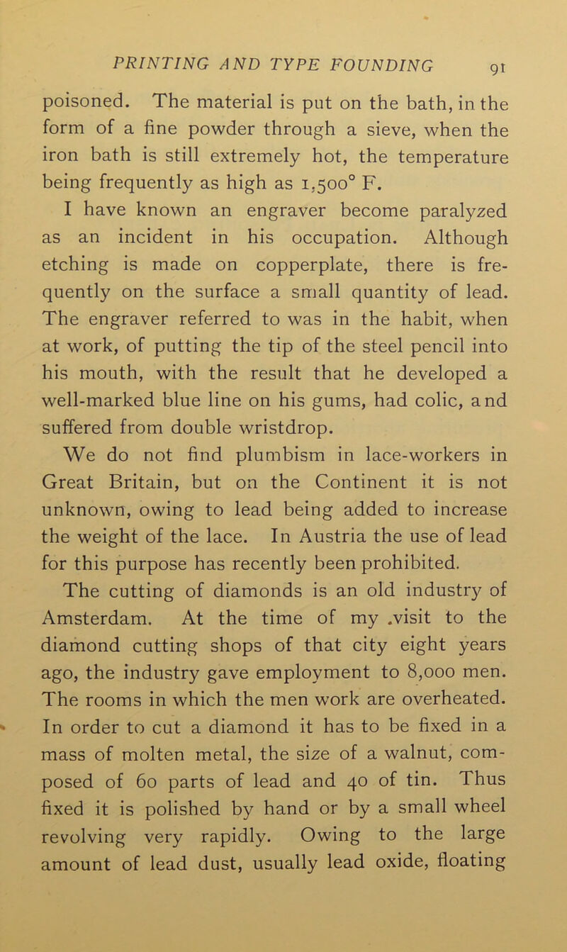 poisoned. The material is put on the bath, in the form of a fine powder through a sieve, when the iron bath is still extremely hot, the temperature being frequently as high as 1,500° F. I have known an engraver become paralyzed as an incident in his occupation. Although etching is made on copperplate, there is fre- quently on the surface a small quantity of lead. The engraver referred to was in the habit, when at work, of putting the tip of the steel pencil into his mouth, with the result that he developed a well-marked blue line on his gums, had colic, and suffered from double wristdrop. We do not find plumbism in lace-workers in Great Britain, but on the Continent it is not unknown, owing to lead being added to increase the weight of the lace. In Austria the use of lead for this purpose has recently been prohibited. The cutting of diamonds is an old industry of Amsterdam. At the time of my .visit to the diamond cutting shops of that city eight years ago, the industry gave employment to 8,000 men. The rooms in which the men work are overheated. In order to cut a diamond it has to be fixed in a mass of molten metal, the size of a walnut, com- posed of 60 parts of lead and 40 of tin. Thus fixed it is polished by hand or by a small wheel revolving very rapidly. Owing to the large amount of lead dust, usually lead oxide, floating