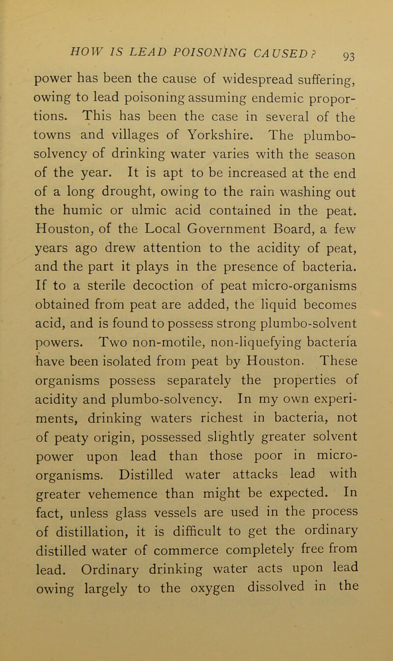 power has been the cause of widespread suffering, owing to lead poisoning assuming endemic propor- tions. This has been the case in several of the towns and villages of Yorkshire. The plumbo- solvency of drinking water varies with the season of the year. It is apt to be increased at the end of a long drought, owing to the rain washing out the humic or ulmic acid contained in the peat. Houston, of the Local Government Board, a few years ago drew attention to the acidity of peat, and the part it plays in the presence of bacteria. If to a sterile decoction of peat micro-organisms obtained from peat are added, the liquid becomes acid, and is found to possess strong plumbo-solvent powers. Two non-motile, non-liquefying bacteria have been isolated from peat by Houston. These organisms possess separately the properties of acidity and plumbo-solvency. In my own experi- ments, drinking waters richest in bacteria, not of peaty origin, possessed slightly greater solvent power upon lead than those poor in micro- organisms. Distilled water attacks lead with greater vehemence than might be expected. In fact, unless glass vessels are used in the process of distillation, it is difficult to get the ordinary distilled water of commerce completely free from lead. Ordinary drinking water acts upon lead owing largely to the oxygen dissolved in the