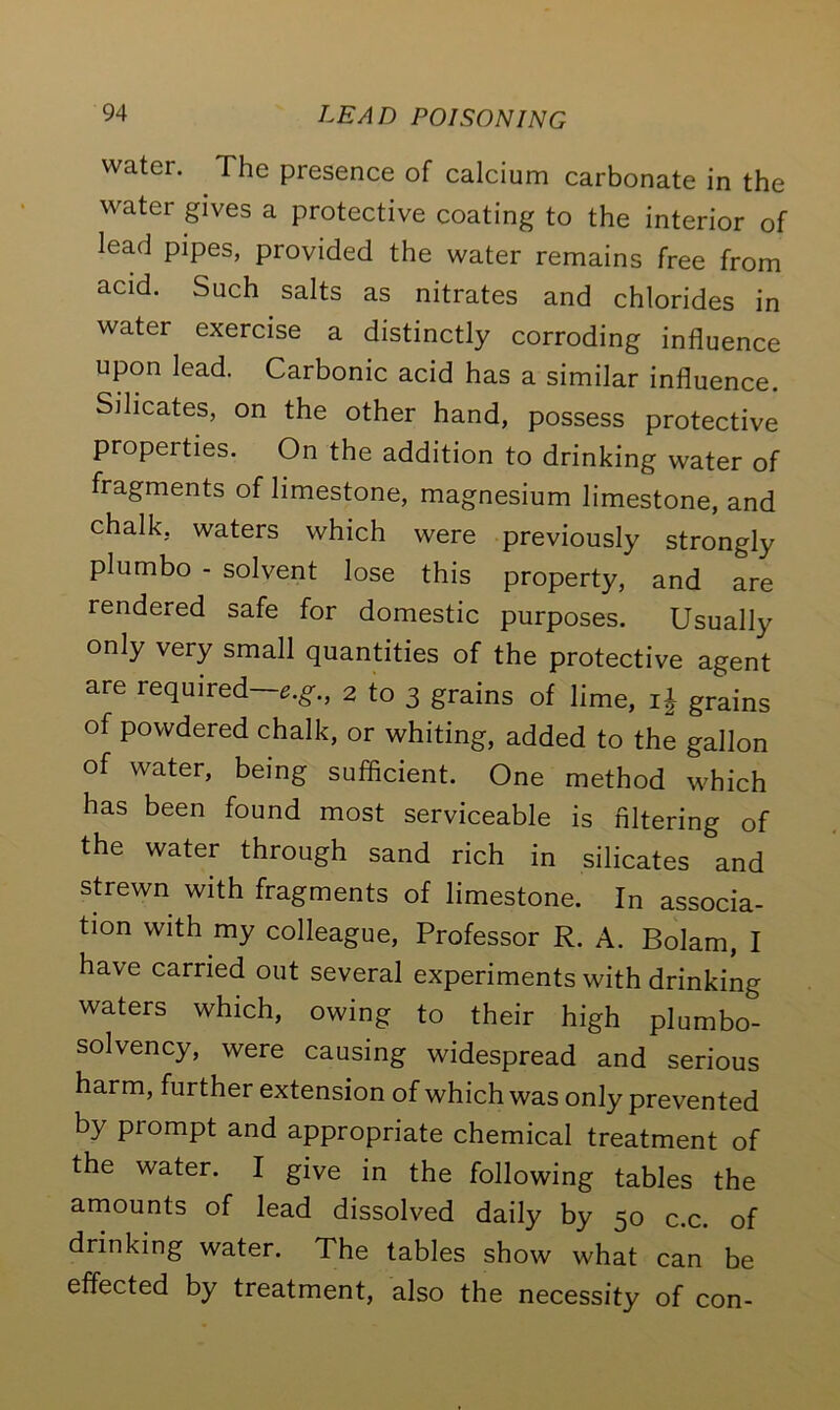 water. The presence of calcium carbonate in the water gives a protective coating to the interior of lead pipes, provided the water remains free from acid. Such salts as nitrates and chlorides in water exercise a distinctly corroding influence upon lead. Carbonic acid has a similar influence. Silicates, on the other hand, possess protective properties. On the addition to drinking water of fragments of limestone, magnesium limestone, and chalk, waters which were previously strongly plumbo - solvent lose this property, and are rendered safe for domestic purposes. Usually only very small quantities of the protective agent are required—e.g., 2 to 3 grains of lime, if grains of powdered chalk, or whiting, added to the gallon of water, being sufficient. One method which has been found most serviceable is filtering of the water through sand rich in silicates and strewn with fragments of limestone. In associa- tion with my colleague, Professor R. A. Bolam, I have carried out several experiments with drinking waters which, owing to their high plumbo- solvency, were causing widespread and serious harm, further extension of which was only prevented by piompt and appropriate chemical treatment of the water. I give in the following tables the amounts of lead dissolved daily by 50 c.c. of drinking water. The tables show what can be effected by treatment, also the necessity of con-