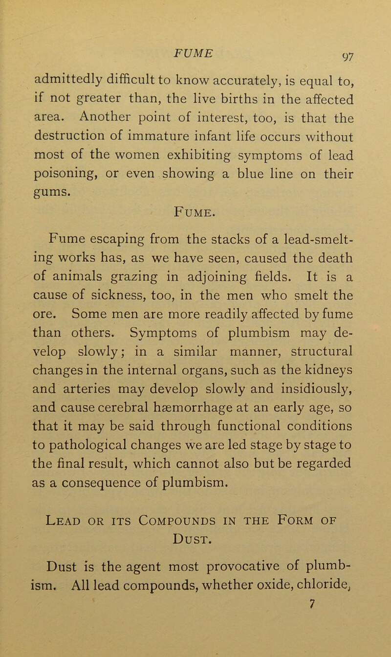 FUME admittedly difficult to know accurately, is equal to, if not greater than, the live births in the affected area. Another point of interest, too, is that the destruction of immature infant life occurs without most of the women exhibiting symptoms of lead poisoning, or even showing a blue line on their gums. Fume. Fume escaping from the stacks of a lead-smelt- ing works has, as we have seen, caused the death of animals grazing in adjoining fields. It is a cause of sickness, too, in the men who smelt the ore. Some men are more readily affected by fume than others. Symptoms of plumbism may de- velop slowly; in a similar manner, structural changes in the internal organs, such as the kidneys and arteries may develop slowly and insidiously, and cause cerebral haemorrhage at an early age, so that it may be said through functional conditions to pathological changes we are led stage by stage to the final result, which cannot also but be regarded as a consequence of plumbism. Lead or its Compounds in the Form of Dust. Dust is the agent most provocative of plumb- ism. All lead compounds, whether oxide, chloride,, 7