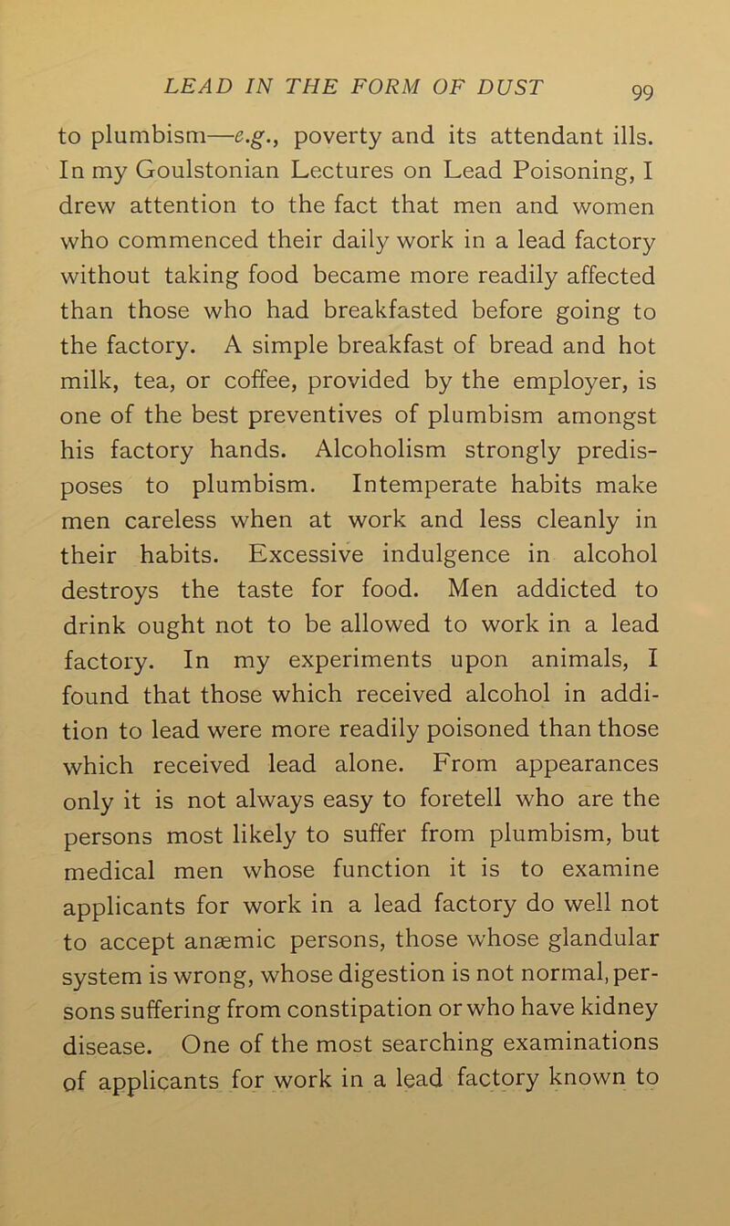 to plumbism—e.g., poverty and its attendant ills. In my Goulstonian Lectures on Lead Poisoning, I drew attention to the fact that men and women who commenced their daily work in a lead factory without taking food became more readily affected than those who had breakfasted before going to the factory. A simple breakfast of bread and hot milk, tea, or coffee, provided by the employer, is one of the best preventives of plumbism amongst his factory hands. Alcoholism strongly predis- poses to plumbism. Intemperate habits make men careless when at work and less cleanly in their habits. Excessive indulgence in alcohol destroys the taste for food. Men addicted to drink ought not to be allowed to work in a lead factory. In my experiments upon animals, I found that those which received alcohol in addi- tion to lead were more readily poisoned than those which received lead alone. From appearances only it is not always easy to foretell who are the persons most likely to suffer from plumbism, but medical men whose function it is to examine applicants for work in a lead factory do well not to accept anaemic persons, those whose glandular system is wrong, whose digestion is not normal, per- sons suffering from constipation or who have kidney disease. One of the most searching examinations of applicants for work in a lead factory known to