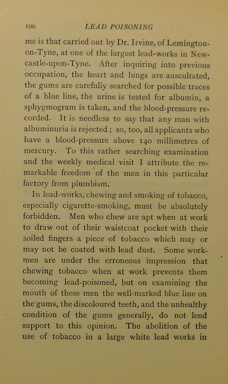 me is that carried out by Dr. Irvine, of Lemington- on-Tyne, at one of the largest lead-works in New- castle-upon-Tyne. After inquiring into previous occupation, the heart and lungs are auscultated, the gums are carefully searched for possible traces of a blue line, the urine is tested for albumin, a sphygmogram is taken, and the blood-pressure re- corded. It is needless to say that any man with albuminuria is rejected ; so, too, all applicants who have a blood-pressure above 140 millimetres of mercury. To this rather searching examination and the weekly medical visit I attribute the re- markable freedom of the men in this particular factory from plumbism. In lead-works, chewing and smoking of tobacco, especially cigarette-smoking, must be absolutely forbidden. Men who chew are apt when at work to draw out of their waistcoat pocket with their soiled lingers a piece of tobacco which may or may not be coated with lead dust. Some work- men are under the erroneous impression that chewing tobacco when at work prevents them becoming lead-poisoned, but on examining the mouth of these men the well-marked blue line on the gums, the discoloured teeth, and the unhealthy condition of the gums generally, do not lend support to this opinion. The abolition of the use of tobacco in a large white lead works in