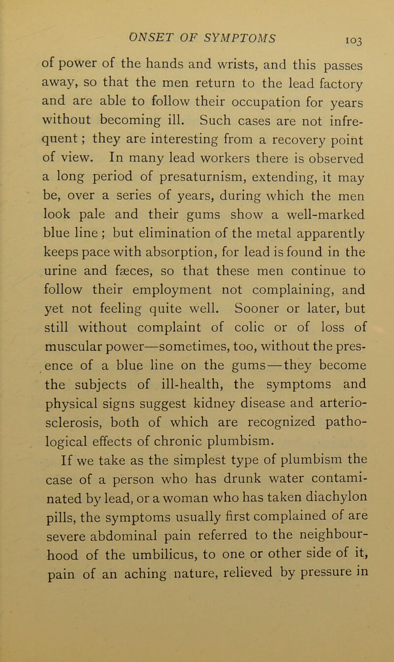 of power of the hands and wrists, and this passes away, so that the men return to the lead factory and are able to follow their occupation for years without becoming ill. Such cases are not infre- quent ; they are interesting from a recovery point of view. In many lead workers there is observed a long period of presaturnism, extending, it may be, over a series of years, during which the men look pale and their gums show a well-marked blue line ; but elimination of the metal apparently keeps pace with absorption, for lead is found in the urine and faeces, so that these men continue to follow their employment not complaining, and yet not feeling quite well. Sooner or later, but still without complaint of colic or of loss of muscular power—sometimes, too, without the pres- ence of a blue line on the gums — they become the subjects of ill-health, the symptoms and physical signs suggest kidney disease and arterio- sclerosis, both of which are recognized patho- logical effects of chronic plumbism. If we take as the simplest type of plumbism the case of a person who has drunk water contami- nated by lead, or a woman who has taken diachylon pills, the symptoms usually first complained of are severe abdominal pain referred to the neighbour- hood of the umbilicus, to one or other side of it, pain of an aching nature, relieved by pressure in