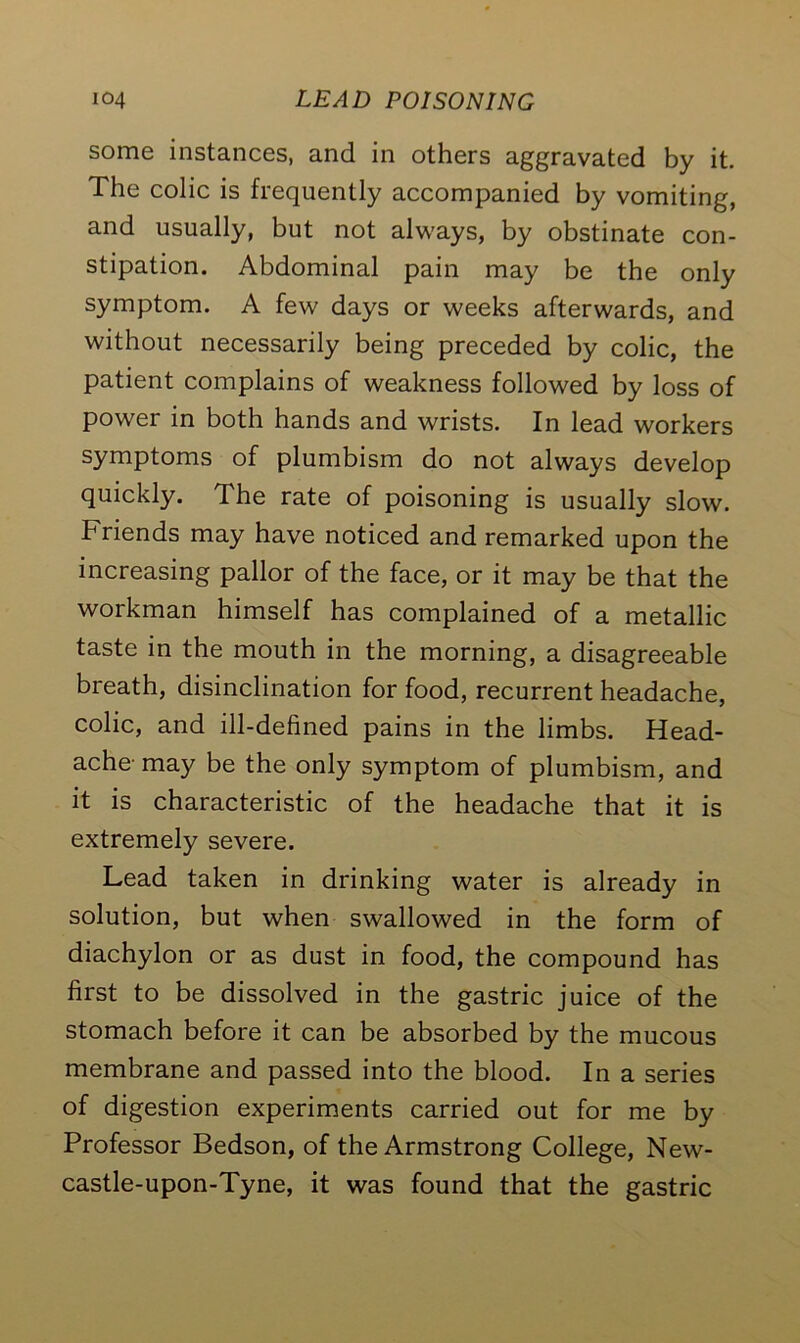 some instances, and in others aggravated by it. The colic is frequently accompanied by vomiting, and usually, but not always, by obstinate con- stipation. Abdominal pain may be the only symptom. A few days or weeks afterwards, and without necessarily being preceded by colic, the patient complains of weakness followed by loss of power in both hands and wrists. In lead workers symptoms of plumbism do not always develop quickly. The rate of poisoning is usually slow. Friends may have noticed and remarked upon the increasing pallor of the face, or it may be that the workman himself has complained of a metallic taste in the mouth in the morning, a disagreeable breath, disinclination for food, recurrent headache, colic, and ill-defined pains in the limbs. Head- ache-may be the only symptom of plumbism, and it is characteristic of the headache that it is extremely severe. Lead taken in drinking water is already in solution, but when swallowed in the form of diachylon or as dust in food, the compound has first to be dissolved in the gastric juice of the stomach before it can be absorbed by the mucous membrane and passed into the blood. In a series of digestion experiments carried out for me by Professor Bedson, of the Armstrong College, New- castle-upon-Tyne, it was found that the gastric