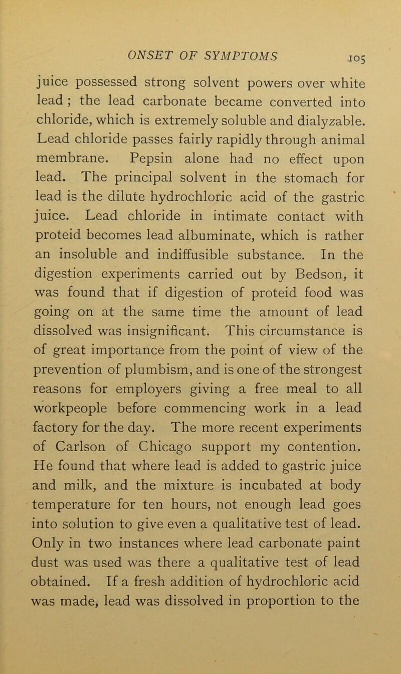 juice possessed strong solvent powers over white lead ; the lead carbonate became converted into chloride, which is extremely soluble and dialyzable. Lead chloride passes fairly rapidly through animal membrane. Pepsin alone had no effect upon lead. The principal solvent in the stomach for lead is the dilute hydrochloric acid of the gastric juice. Lead chloride in intimate contact with proteid becomes lead albuminate, which is rather an insoluble and indiffusible substance. In the digestion experiments carried out by Bedson, it was found that if digestion of proteid food was going on at the same time the amount of lead dissolved was insignificant. This circumstance is of great importance from the point of view of the prevention of plumbism, and is one of the strongest reasons for employers giving a free meal to all workpeople before commencing work in a lead factory for the day. The more recent experiments of Carlson of Chicago support my contention. He found that where lead is added to gastric juice and milk, and the mixture is incubated at body temperature for ten hours, not enough lead goes into solution to give even a qualitative test of lead. Only in two instances where lead carbonate paint dust was used was there a qualitative test of lead obtained. If a fresh addition of hydrochloric acid was made, lead was dissolved in proportion to the