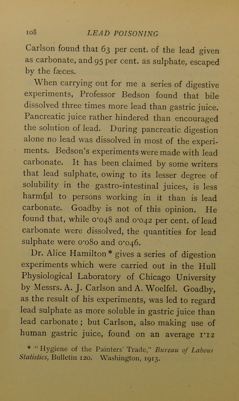 Cailson found that 63 per cent, of the lead given as carbonate, and 95 per cent, as sulphate, escaped by the fasces. When carrying out for me a series of digestive experiments, Professor Bedson found that bile dissolved three times more lead than gastric juice. Pancreatic juice rather hindered than encouraged the solution of lead. During pancreatic digestion alone no lead was dissolved in most of the experi- ments. Bedson’s experiments were made with lead carbonate. It has been claimed by some writers that lead sulphate, owing to its lesser degree of solubility in the gastro-intestinal juices, is less harmful to persons working in it than is lead carbonate. Goadby is not of this opinion. He found that, while 0*048 and 0*042 per cent, of lead carbonate were dissolved, the quantities for lead sulphate were 0*080 and 0*046. Dr. Alice Hamilton* gives a series of digestion experiments which were carried out in the Hull Physiological Laboratory of Chicago University by Messrs. A. J. Carlson and A. Woelfel. Goadby, as the result of his experiments, was led to regard lead sulphate as more soluble in gastric juice than lead carbonate ; but Carlson, also making use of human gastric juice, found on an average 1*12 * “ Hygiene of the Painters’ Trade,” Bureau of Labout Statistics, Bulletin 120. Washington, 1913.