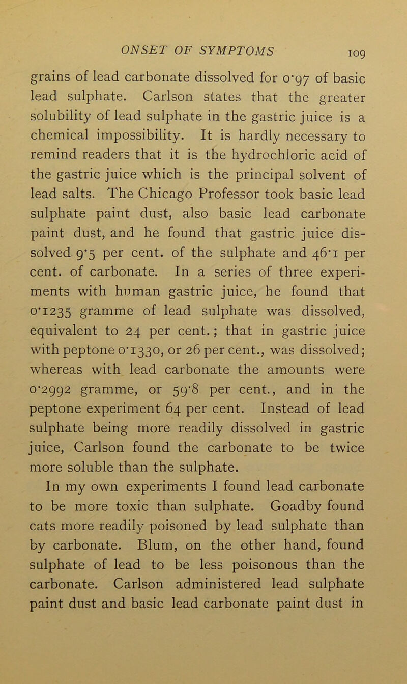 grains of lead carbonate dissolved for 0*97 of basic lead sulphate. Carlson states that the greater solubility of lead sulphate in the gastric juice is a chemical impossibility. It is hardly necessary to remind readers that it is the hydrochloric acid of the gastric juice which is the principal solvent of lead salts. The Chicago Professor took basic lead sulphate paint dust, also basic lead carbonate paint dust, and he found that gastric juice dis- solved g'5 per cent, of the sulphate and 46*1 per cent, of carbonate. In a series of three experi- ments with human gastric juice, he found that 0*1235 gramme of lead sulphate was dissolved, equivalent to 24 per cent.; that in gastric juice with peptone 0*1330, or 26 per cent., was dissolved; whereas with lead carbonate the amounts were 0*2992 gramme, or 59*8 per cent., and in the peptone experiment 64 per cent. Instead of lead sulphate being more readily dissolved in gastric juice, Carlson found the carbonate to be twice more soluble than the sulphate. In my own experiments I found lead carbonate to be more toxic than sulphate. Goadby found cats more readily poisoned by lead sulphate than by carbonate. Blum, on the other hand, found sulphate of lead to be less poisonous than the carbonate. Carlson administered lead sulphate paint dust and basic lead carbonate paint dust in