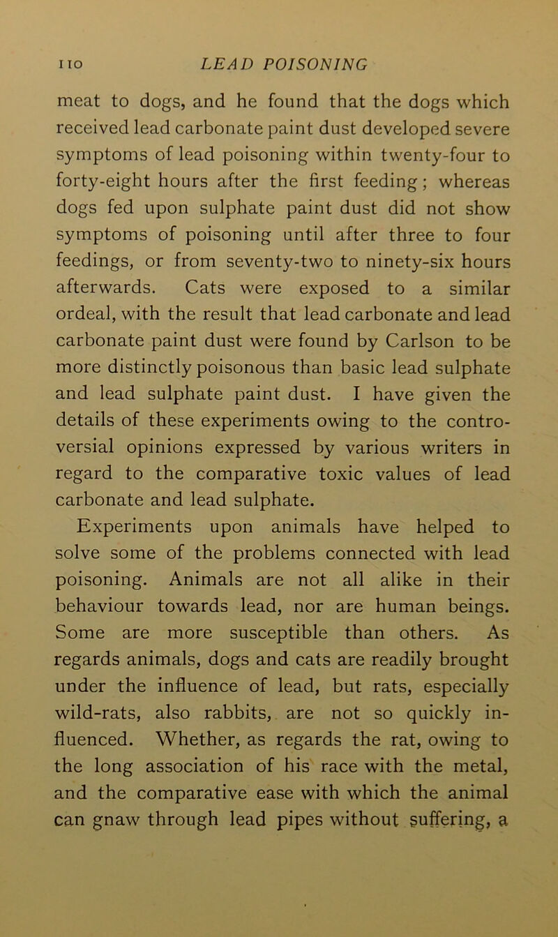 meat to dogs, and he found that the dogs which received lead carbonate paint dust developed severe symptoms of lead poisoning within twenty-four to forty-eight hours after the first feeding; whereas dogs fed upon sulphate paint dust did not show symptoms of poisoning until after three to four feedings, or from seventy-two to ninety-six hours afterwards. Cats were exposed to a similar ordeal, with the result that lead carbonate and lead carbonate paint dust were found by Carlson to be more distinctly poisonous than basic lead sulphate and lead sulphate paint dust. I have given the details of these experiments owing to the contro- versial opinions expressed by various writers in regard to the comparative toxic values of lead carbonate and lead sulphate. Experiments upon animals have helped to solve some of the problems connected with lead poisoning. Animals are not all alike in their behaviour towards lead, nor are human beings. Some are more susceptible than others. As regards animals, dogs and cats are readily brought under the influence of lead, but rats, especially wild-rats, also rabbits, are not so quickly in- fluenced. Whether, as regards the rat, owing to the long association of his race with the metal, and the comparative ease with which the animal can gnaw through lead pipes without suffering, a