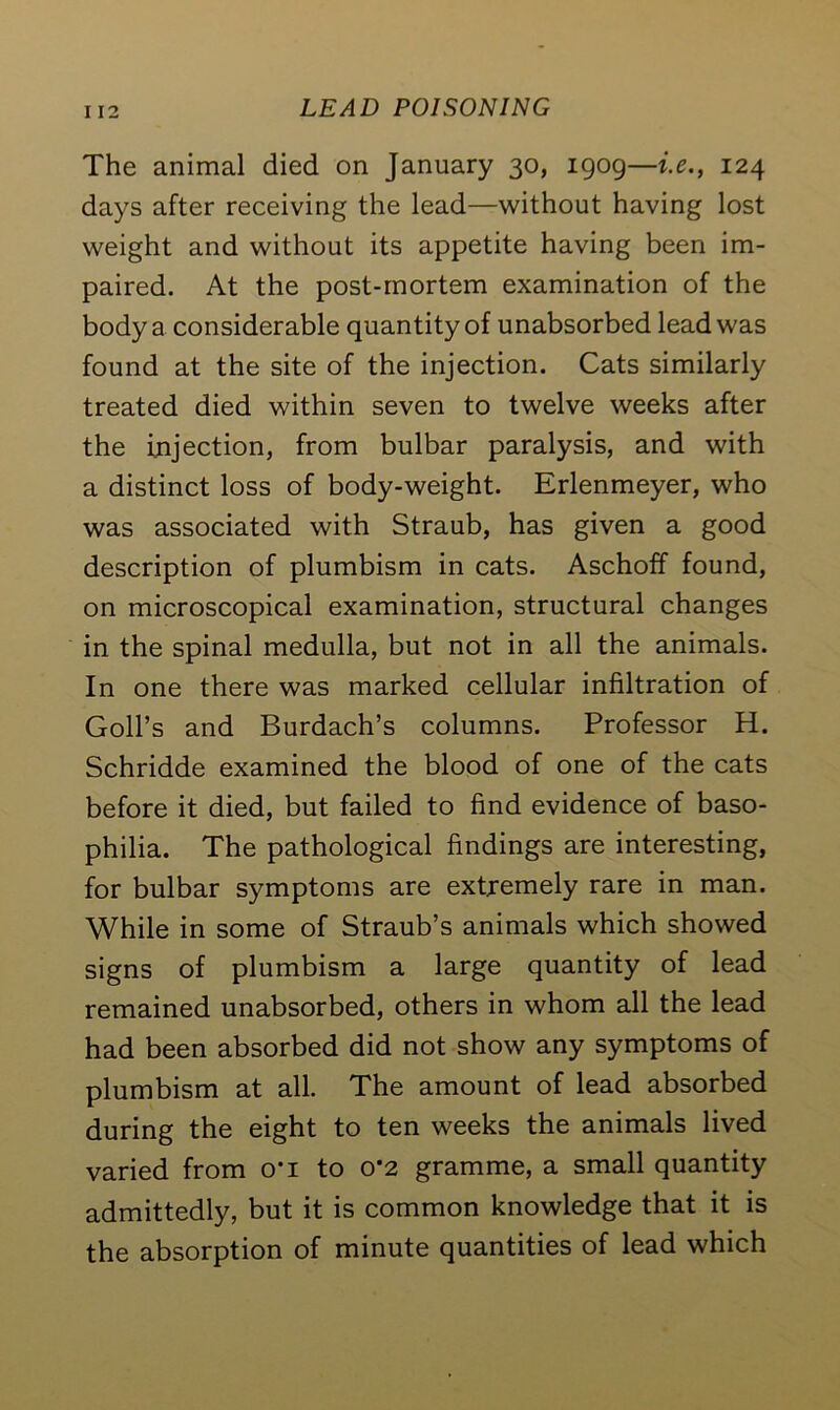 I 12 The animal died on January 30, 1909—i.e., 124 days after receiving the lead—without having lost weight and without its appetite having been im- paired. At the post-mortem examination of the body a considerable quantity of unabsorbed lead was found at the site of the injection. Cats similarly treated died within seven to twelve weeks after the injection, from bulbar paralysis, and with a distinct loss of body-weight. Erlenmeyer, who was associated with Straub, has given a good description of plumbism in cats. Aschoff found, on microscopical examination, structural changes in the spinal medulla, but not in all the animals. In one there was marked cellular infiltration of Goll’s and Burdach’s columns. Professor H. Schridde examined the blood of one of the cats before it died, but failed to find evidence of baso- philia. The pathological findings are interesting, for bulbar symptoms are extremely rare in man. While in some of Straub’s animals which showed signs of plumbism a large quantity of lead remained unabsorbed, others in whom all the lead had been absorbed did not show any symptoms of plumbism at all. The amount of lead absorbed during the eight to ten weeks the animals lived varied from o*i to 0*2 gramme, a small quantity admittedly, but it is common knowledge that it is the absorption of minute quantities of lead which