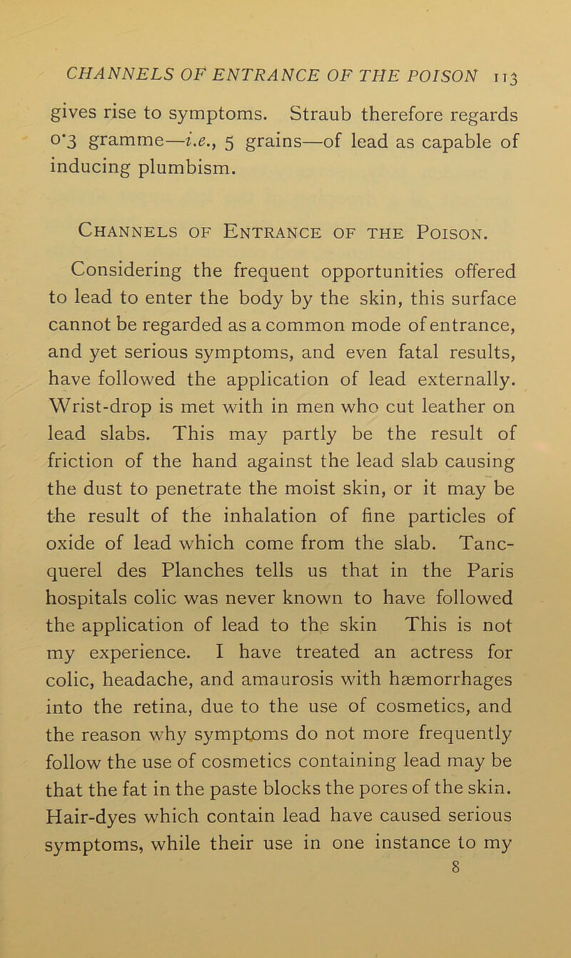 gives rise to symptoms. Straub therefore regards °'3 gramme—i.e., 5 grains—of lead as capable of inducing plumbism. Channels of Entrance of the Poison. Considering the frequent opportunities offered to lead to enter the body by the skin, this surface cannot be regarded as a common mode of entrance, and yet serious symptoms, and even fatal results, have followed the application of lead externally. Wrist-drop is met with in men who cut leather on lead slabs. This may partly be the result of friction of the hand against the lead slab causing the dust to penetrate the moist skin, or it may be the result of the inhalation of fine particles of oxide of lead which come from the slab. Tanc- querel des Planches tells us that in the Paris hospitals colic was never known to have followed the application of lead to the skin This is not my experience. I have treated an actress for colic, headache, and amaurosis with haemorrhages into the retina, due to the use of cosmetics, and the reason why symptoms do not more frequently follow the use of cosmetics containing lead may be that the fat in the paste blocks the pores of the skin. Hair-dyes which contain lead have caused serious symptoms, while their use in one instance to my