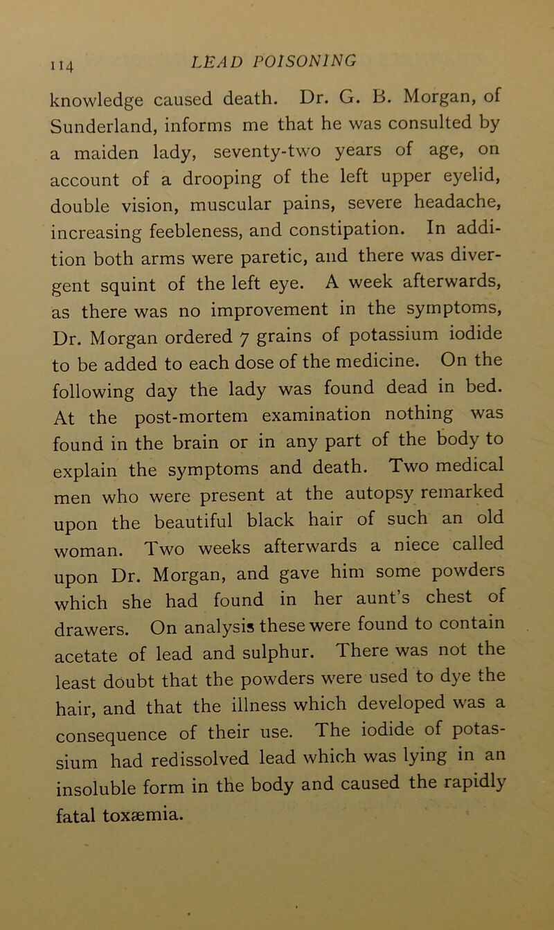 knowledge caused death. Dr. G. B. Morgan, of Sunderland, informs me that he was consulted by a maiden lady, seventy-two years of age, on account of a drooping of the left upper eyelid, double vision, muscular pains, severe headache, increasing feebleness, and constipation. In addi- tion both arms were paretic, and there was diver- gent squint of the left eye. A week afterwards, as there was no improvement in the symptoms, Dr. Morgan ordered 7 grains of potassium iodide to be added to each dose of the medicine. On the following day the lady was found dead in bed. At the post-mortem examination nothing was found in the brain or in any part of the body to explain the symptoms and death. Two medical men who were present at the autopsy remarked upon the beautiful black hair of such an old woman. Two weeks afterwards a niece called upon Dr. Morgan, and gave him some powders which she had found in her aunt s chest of drawers. On analysis these were found to contain acetate of lead and sulphur. There was not the least doubt that the powders were used to dye the hair, and that the illness which developed was a consequence of their use. The iodide of potas- sium had redissolved lead which was lying in an insoluble form in the body and caused the rapidly fatal toxaemia.