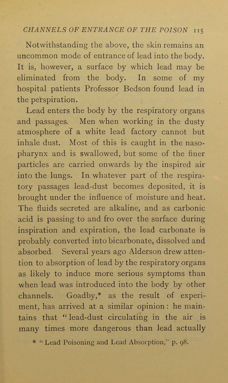 Notwithstanding the above, the skin remains an uncommon mode of entrance of lead into the body. It is, however, a surface by which lead may be eliminated from the body. In some of my hospital patients Professor Bedson found lead in the perspiration. Lead enters the body by the respiratory organs and passages. Men when working in the dusty atmosphere of a white lead factory cannot but inhale dust. Most of this is caught in the naso- pharynx and is swallowed, but some of the finer particles are carried onwards by the inspired air into the lungs. In whatever part of the respira- tory passages lead-dust becomes deposited, it is brought under the influence of moisture and heat. The fluids secreted are alkaline, and as carbonic acid is passing to and fro over the surface during inspiration and expiration, the lead carbonate is probably converted into bicarbonate, dissolved and absorbed. Several years ago Alderson drew atten- tion to absorption of lead by the respiratory organs as likely to induce more serious symptoms than when lead was introduced into the body by other channels. Goadby,* as the result of experi- ment, has arrived at a similar opinion : he main- tains that “ lead-dust circulating in the air is many times more dangerous than lead actually * “ Lead Poisoning and Lead Absorption,” p. 98.