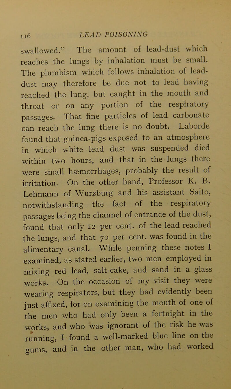 swallowed.” The amount of lead-dust which reaches the lungs by inhalation must be small. The plumbism which follows inhalation of lead- dust may therefore be due not to lead having reached the lung, but caught in the mouth and throat or on any portion of the respiratory passages. That fine particles of lead carbonate can reach the lung there is no doubt. Laborde found that guinea-pigs exposed to an atmosphere in which white lead dust was suspended died within two hours, and that in the lungs there were small haemorrhages, probably the result of irritation. On the other hand, Professor Is.. B. Lehmann of Wurzburg and his assistant Saito, notwithstanding the fact of the respiratory passages being the channel of entrance of the dust, found that only 12 per cent, of the lead reached the lungs, and that 70 per cent, was found in the alimentary canal. While penning these notes I examined, as stated earlier, two men employed in mixing red lead, salt-cake, and sand in a glass works. On the occasion of my visit they were wearing respirators, but they had evidently been just affixed, for on examining the mouth of one of the men who had only been a fortnight in the works, and who was ignorant of the risk he was running, I found a well-marked blue line on the gums, and in the other man, who had worked