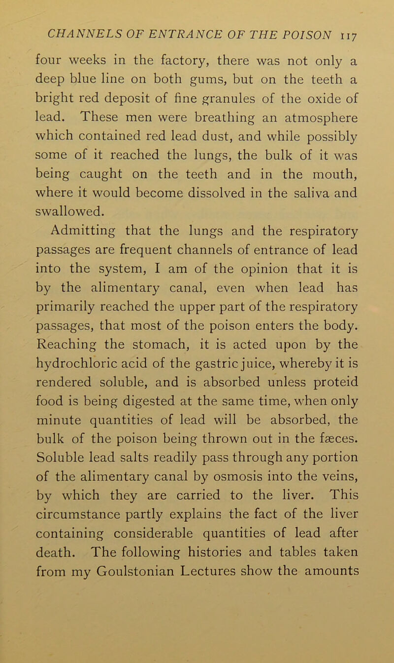 four weeks in the factory, there was not only a deep blue line on both gums, but on the teeth a bright red deposit of fine granules of the oxide of lead. These men were breathing an atmosphere which contained red lead dust, and while possibly some of it reached the lungs, the bulk of it was being caught on the teeth and in the mouth, where it would become dissolved in the saliva and swallowed. Admitting that the lungs and the respiratory passages are frequent channels of entrance of lead into the system, I am of the opinion that it is by the alimentary canal, even when lead has primarily reached the upper part of the respiratory passages, that most of the poison enters the body. Reaching the stomach, it is acted upon by the hydrochloric acid of the gastric juice, whereby it is rendered soluble, and is absorbed unless proteid food is being digested at the same time, when only minute quantities of lead will be absorbed, the bulk of the poison being thrown out in the faeces. Soluble lead salts readily pass through any portion of the alimentary canal by osmosis into the veins, by which they are carried to the liver. This circumstance partly explains the fact of the liver containing considerable quantities of lead after death. The following histories and tables taken from my Goulstonian Lectures show the amounts