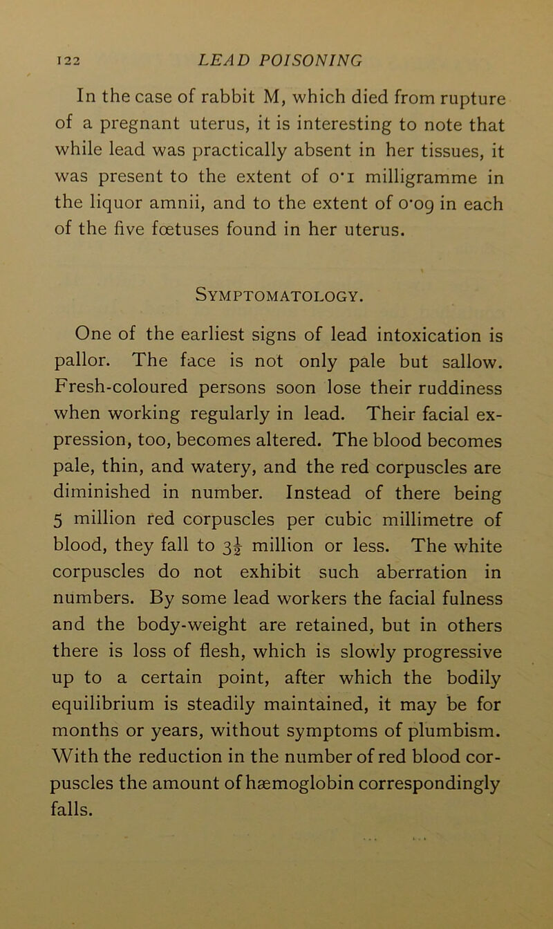 In the case of rabbit M, which died from rupture of a pregnant uterus, it is interesting to note that while lead was practically absent in her tissues, it was present to the extent of o*i milligramme in the liquor amnii, and to the extent of o-og in each of the five foetuses found in her uterus. Symptomatology. One of the earliest signs of lead intoxication is pallor. The face is not only pale but sallow. Fresh-coloured persons soon lose their ruddiness when working regularly in lead. Their facial ex- pression, too, becomes altered. The blood becomes pale, thin, and watery, and the red corpuscles are diminished in number. Instead of there being 5 million red corpuscles per cubic millimetre of blood, they fall to 3^ million or less. The white corpuscles do not exhibit such aberration in numbers. By some lead workers the facial fulness and the body-weight are retained, but in others there is loss of flesh, which is slowly progressive up to a certain point, after which the bodily equilibrium is steadily maintained, it may be for months or years, without symptoms of plumbism. With the reduction in the number of red blood cor- puscles the amount of haemoglobin correspondingly falls.