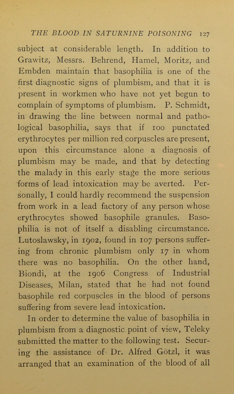 subject at considerable length. In addition to Grawitz, Messrs. Behrend, Hamel, Moritz, and Embden maintain that basophilia is one of the first diagnostic signs of plumbism, and that it is present in workmen who have not yet begun to complain of symptoms of plumbism. P. Schmidt, in drawing the line between normal and patho- logical basophilia, says that if 100 punctated erythrocytes per million red corpuscles are present, upon this circumstance alone a diagnosis of plumbism may be made, and that by detecting the malady in this early stage the more serious forms of lead intoxication may be averted. Per- sonally, I could hardly recommend the suspension from work in a lead factory of any person whose erythrocytes showed basophile granules. Baso- philia is not of itself a disabling circumstance. Lutoslawsky, in 1902, found in 107 persons suffer- ing from chronic plumbism only 17 in whom there was no basophilia. On the other hand, Biondi, at the 1906 Congress of Industrial Diseases, Milan, stated that he had not found basophile red corpuscles in the blood of persons suffering from severe lead intoxication. In order to determine the value of basophilia in plumbism from a diagnostic point of view, Teleky submitted the matter to the following test. Secur- ing the assistance of Dr. Alfred Gotzl, it was arranged that an examination of the blood of all
