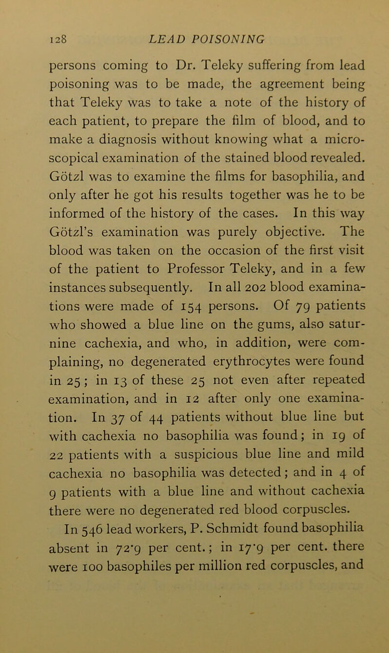 persons coming to Dr. Teleky suffering from lead poisoning was to be made, the agreement being that Teleky was to take a note of the history of each patient, to prepare the film of blood, and to make a diagnosis without knowing what a micro- scopical examination of the stained blood revealed. Gotzl was to examine the films for basophilia, and only after he got his results together was he to be informed of the history of the cases. In this way Gotzl’s examination was purely objective. The blood was taken on the occasion of the first visit of the patient to Professor Teleky, and in a few instances subsequently. In all 202 blood examina- tions were made of 154 persons. Of 79 patients who showed a blue line on the gums, also satur- nine cachexia, and who, in addition, were com- plaining, no degenerated erythrocytes were found in 25 ; in 13 of these 25 not even after repeated examination, and in 12 after only one examina- tion. In 37 of 44 patients without blue line but with cachexia no basophilia was found; in 19 of 22 patients with a suspicious blue line and mild cachexia no basophilia was detected; and in 4 of 9 patients with a blue line and without cachexia there were no degenerated red blood corpuscles. In 546 lead workers, P. Schmidt found basophilia absent in 72-9 per cent.; in 17-9 per cent, there were 100 basophiles per million red corpuscles, and