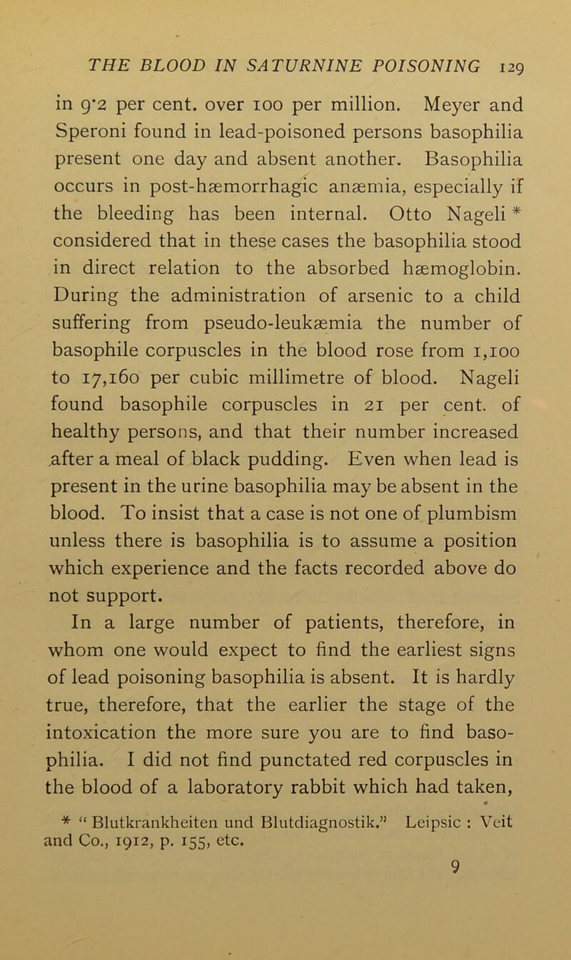 in g*2 per cent, over 100 per million. Meyer and Speroni found in lead-poisoned persons basophilia present one day and absent another. Basophilia occurs in post-haemorrhagic anaemia, especially if the bleeding has been internal. Otto Nageli * considered that in these cases the basophilia stood in direct relation to the absorbed haemoglobin. During the administration of arsenic to a child suffering from pseudo-leukaemia the number of basophile corpuscles in the blood rose from 1,100 to 17,160 per cubic millimetre of blood. Nageli found basophile corpuscles in 21 per cent, of healthy persons, and that their number increased .after a meal of black pudding. Even when lead is present in the urine basophilia may be absent in the blood. To insist that a case is not one of plumbism unless there is basophilia is to assume a position which experience and the facts recorded above do not support. In a large number of patients, therefore, in whom one would expect to find the earliest signs of lead poisoning basophilia is absent. It is hardly true, therefore, that the earlier the stage of the intoxication the more sure you are to find baso- philia. I did not find punctated red corpuscles in the blood of a laboratory rabbit which had taken, * * “ Blutkrankheiten und Blutdiagnostik.” Leipsic : Veit and Co., 1912, p. 155, etc. 9