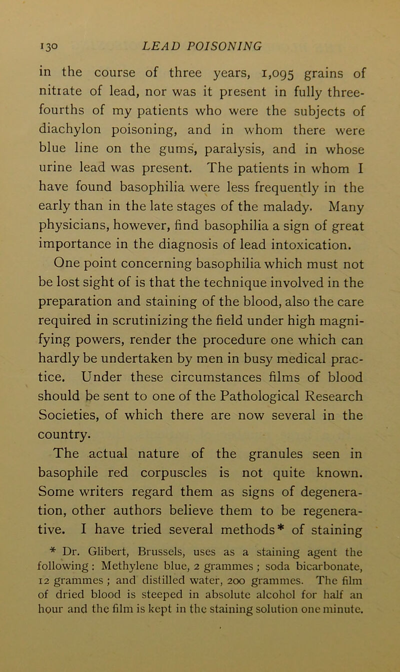 in the course of three years, 1,095 grains of nitrate of lead, nor was it present in fully three- fourths of my patients who were the subjects of diachylon poisoning, and in whom there were blue line on the gums, paralysis, and in whose urine lead was present. The patients in whom I have found basophilia were less frequently in the early than in the late stages of the malady. Many physicians, however, find basophilia a sign of great importance in the diagnosis of lead intoxication. One point concerning basophilia which must not be lost sight of is that the technique involved in the preparation and staining of the blood, also the care required in scrutinizing the field under high magni- fying powers, render the procedure one which can hardly be undertaken by men in busy medical prac- tice. Under these circumstances films of blood should be sent to one of the Pathological Research Societies, of which there are now several in the country. The actual nature of the granules seen in basophile red corpuscles is not quite known. Some writers regard them as signs of degenera- tion, other authors believe them to be regenera- tive. I have tried several methods* of staining * Dr. Glibert, Brussels, uses as a staining agent the following : Methylene blue, 2 grammes ; soda bicarbonate, 12 grammes ; and distilled water, 200 grammes. The film of dried blood is steeped in absolute alcohol for half an hour and the film is kept in the staining solution one minute.