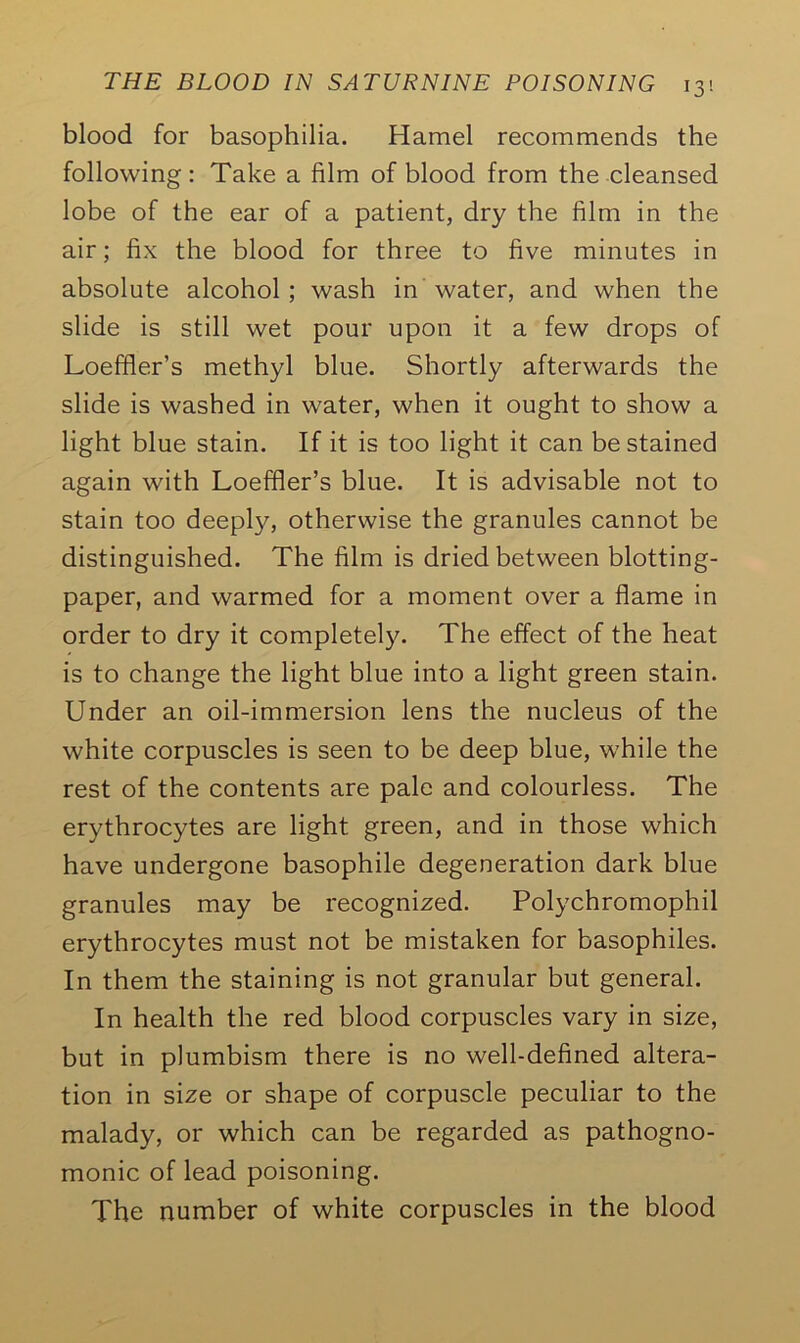 blood for basophilia. Hamel recommends the following: Take a film of blood from the cleansed lobe of the ear of a patient, dry the film in the air; fix the blood for three to five minutes in absolute alcohol; wash in water, and when the slide is still wet pour upon it a few drops of Loeffler’s methyl blue. Shortly afterwards the slide is washed in water, when it ought to show a light blue stain. If it is too light it can be stained again with Loeffler’s blue. It is advisable not to stain too deeply, otherwise the granules cannot be distinguished. The film is dried between blotting- paper, and warmed for a moment over a flame in order to dry it completely. The effect of the heat is to change the light blue into a light green stain. Under an oil-immersion lens the nucleus of the white corpuscles is seen to be deep blue, while the rest of the contents are pale and colourless. The erythrocytes are light green, and in those which have undergone basophile degeneration dark blue granules may be recognized. Polychromophil erythrocytes must not be mistaken for basophiles. In them the staining is not granular but general. In health the red blood corpuscles vary in size, but in plumbism there is no well-defined altera- tion in size or shape of corpuscle peculiar to the malady, or which can be regarded as pathogno- monic of lead poisoning. The number of white corpuscles in the blood
