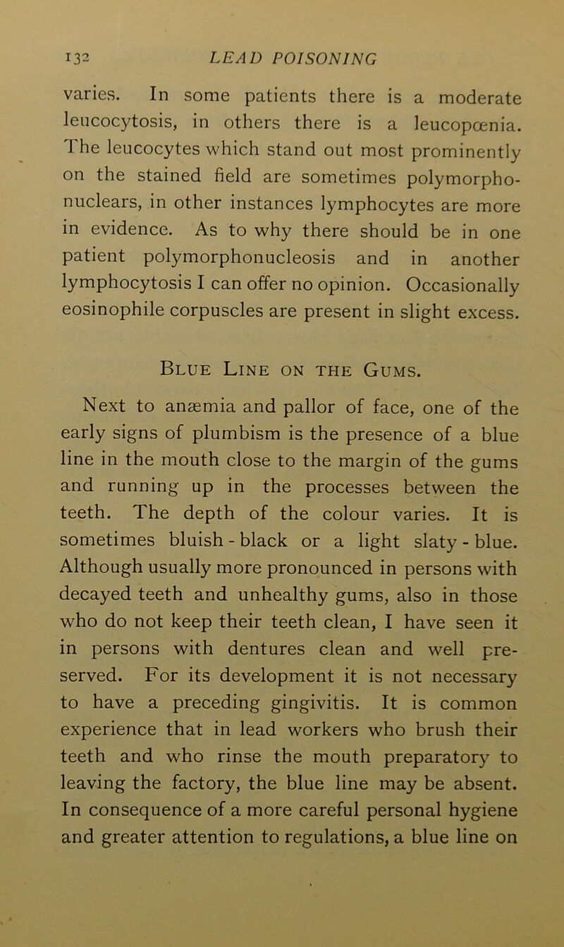 varies. In some patients there is a moderate leucocytosis, in others there is a leucopoenia. The leucocytes which stand out most prominently on the stained field are sometimes polymorpho- nuclears, in other instances lymphocytes are more in evidence. As to why there should be in one patient polymorphonucleosis and in another lymphocytosis I can offer no opinion. Occasionally eosinophile corpuscles are present in slight excess. Blue Line on the Gums. Next to anaemia and pallor of face, one of the early signs of plumbism is the presence of a blue line in the mouth close to the margin of the gums and running up in the processes between the teeth. The depth of the colour varies. It is sometimes bluish - black or a light slaty - blue. Although usually more pronounced in persons with decayed teeth and unhealthy gums, also in those who do not keep their teeth clean, I have seen it in persons with dentures clean and well pre- served. For its development it is not necessary to have a preceding gingivitis. It is common experience that in lead workers who brush their teeth and who rinse the mouth preparatory to leaving the factory, the blue line may be absent. In consequence of a more careful personal hygiene and greater attention to regulations, a blue line on