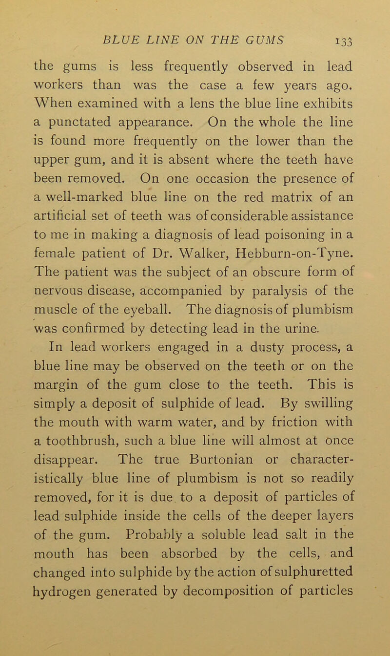 the gums is less frequently observed in lead workers than was the case a few years ago. When examined with a lens the blue line exhibits a punctated appearance. On the whole the line is found more frequently on the lower than the upper gum, and it is absent where the teeth have been removed. On one occasion the presence of a well-marked blue line on the red matrix of an artificial set of teeth was of considerable assistance to me in making a diagnosis of lead poisoning in a female patient of Dr. Walker, Hebburn-on-Tyne. The patient was the subject of an obscure form of nervous disease, accompanied by paralysis of the muscle of the eyeball. The diagnosis of plumbism was confirmed by detecting lead in the urine. In lead workers engaged in a dusty process, a blue line may be observed on the teeth or on the margin of the gum close to the teeth. This is simply a deposit of sulphide of lead. By swilling the mouth with warm water, and by friction with a toothbrush, such a blue line will almost at once disappear. The true Burtonian or character- istically blue line of plumbism is not so readily removed, for it is due to a deposit of particles of lead sulphide inside the cells of the deeper layers of the gum. Probably a soluble lead salt in the mouth has been absorbed by the cells, and changed into sulphide by the action of sulphuretted hydrogen generated by decomposition of particles