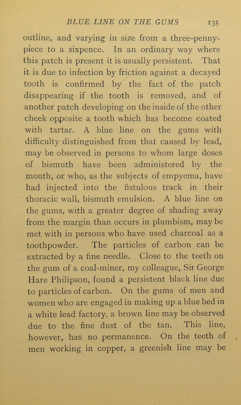 outline, and varying in size from a three-penny- piece to a sixpence. In an ordinary way where this patch is present it is usually persistent. That it is due to infection by friction against a decayed tooth is confirmed by the fact of the patch disappearing if the tooth is removed, and of another patch developing on the inside of the other cheek opposite a tooth which has become coated with tartar. A blue line on the gums with difficulty distinguished from that caused by lead, may be observed in persons to whom large doses of bismuth have been administered by the mouth, or who, as the subjects of empyema, have had injected into the fistulous track in their thoracic wall, bismuth emulsion. A blue line on the gums, with a greater degree of shading away from the margin than occurs in plumbism, may be met with in persons who have used charcoal as a toothpowder. The particles of carbon can be extracted by a fine needle. Close to the teeth on the gum of a coal-miner, my colleague, Sir George Hare Philipson, found a persistent black line due to particles of carbon. On the gums of men and women who are engaged in making up a blue bed in a white lead factory, a brown line may be observed due to the fine dust of the tan. This line, however, has no permanence. On the teeth of men working in copper, a greenish line may be