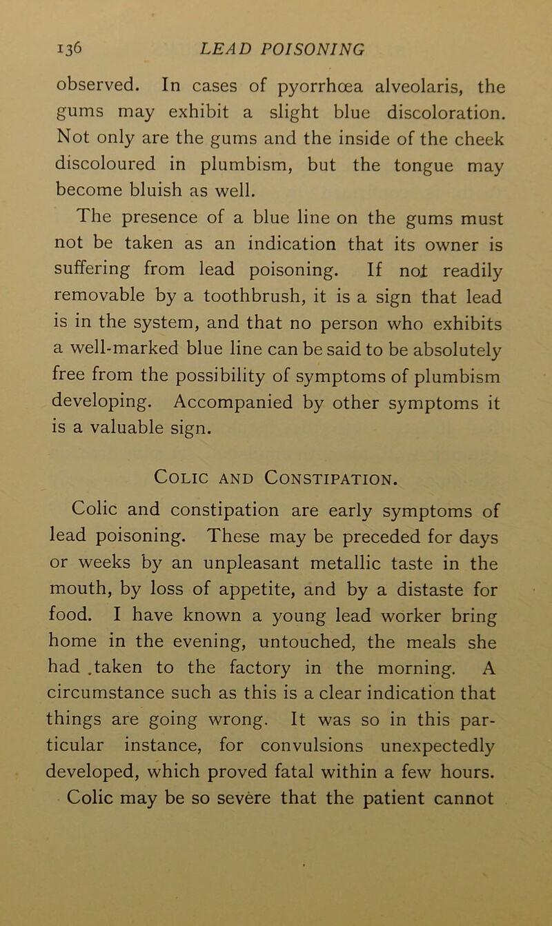 observed. In cases of pyorrhoea alveolaris, the gums may exhibit a slight blue discoloration. Not only are the gums and the inside of the cheek discoloured in plumbism, but the tongue may become bluish as well. The presence of a blue line on the gums must not be taken as an indication that its owner is suffering from lead poisoning. If not readily removable by a toothbrush, it is a sign that lead is in the system, and that no person who exhibits a well-marked blue line can be said to be absolutely free from the possibility of symptoms of plumbism developing. Accompanied by other symptoms it is a valuable sign. Colic and Constipation. Colic and constipation are early symptoms of lead poisoning. These may be preceded for days or weeks by an unpleasant metallic taste in the mouth, by loss of appetite, and by a distaste for food. I have known a young lead worker bring home in the evening, untouched, the meals she had .taken to the factory in the morning. A circumstance such as this is a clear indication that things are going wrong. It was so in this par- ticular instance, for convulsions unexpectedly developed, which proved fatal within a few hours. Colic may be so severe that the patient cannot