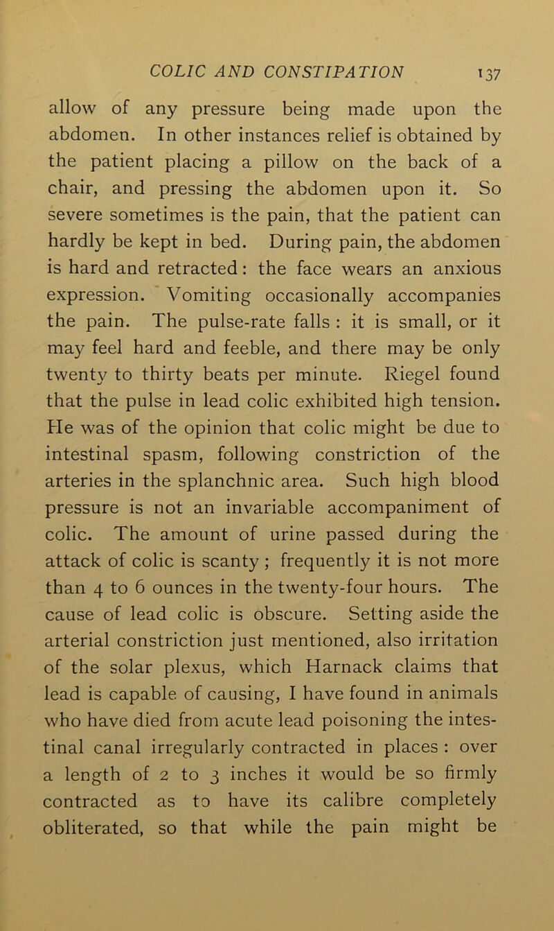 allow of any pressure being made upon the abdomen. In other instances relief is obtained by the patient placing a pillow on the back of a chair, and pressing the abdomen upon it. So severe sometimes is the pain, that the patient can hardly be kept in bed. During pain, the abdomen is hard and retracted: the face wears an anxious expression. Vomiting occasionally accompanies the pain. The pulse-rate falls : it is small, or it may feel hard and feeble, and there may be only twenty to thirty beats per minute. Riegel found that the pulse in lead colic exhibited high tension. He was of the opinion that colic might be due to intestinal spasm, following constriction of the arteries in the splanchnic area. Such high blood pressure is not an invariable accompaniment of colic. The amount of urine passed during the attack of colic is scanty ; frequently it is not more than 4 to 6 ounces in the twenty-four hours. The cause of lead colic is obscure. Setting aside the arterial constriction just mentioned, also irritation of the solar plexus, which Harnack claims that lead is capable of causing, I have found in animals who have died from acute lead poisoning the intes- tinal canal irregularly contracted in places : over a length of 2 to 3 inches it would be so firmly contracted as to have its calibre completely obliterated, so that while the pain might be