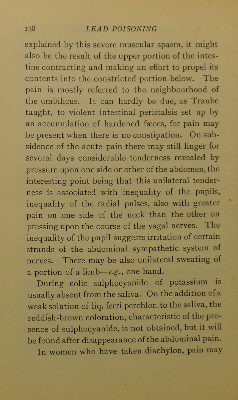 explained by this severe muscular spasm, it might also be the result of the upper portion of the intes- tine contracting and making an effort to propel its contents into the constricted portion below. The pain is mostly referred to the neighbourhood of the umbilicus. It can hardly be due, as Traube taught, to violent intestinal peristalsis set up by an accumulation of hardened faeces, for pain may be present when there is no constipation. On sub- sidence of the acute pain there may still linger for several days considerable tenderness revealed by pressure upon one side or other of the abdomen, the interesting point being that this unilateral tender- ness is associated with inequality of the pupils, inequality of the radial pulses, also with greater pain on one side of the neck than the other on pressing upon the course of the vagal nerves. The inequality of the pupil suggests irritation of certain strands of the abdominal sympathetic system of nerves. There may be also unilateral sweating of a portion of a limb—e.g., one hand. During colic sulphocyanide of potassium is usually absent from the saliva. On the addition of a weak solution of liq. ferri perchlor. to the saliva, the reddish-brown coloration, characteristic of the pre- sence of sulphocyanide, is not obtained, but it will be found after disappearance of the abdominal pain. In women who have taken diachylon, pain may